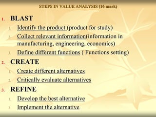 STEPS IN VALUE ANALYSIS (16 mark)
1. BLAST
1. Identify the product (product for study)
2. Collect relevant information(information in
manufacturing, engineering, economics)
3. Define different functions ( Functions setting)
2. CREATE
1. Create different alternatives
2. Critically evaluate alternatives
3. REFINE
1. Develop the best alternative
2. Implement the alternative
 