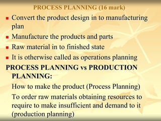 PROCESS PLANNING (16 mark)
 Convert the product design in to manufacturing
plan
 Manufacture the products and parts
 Raw material in to finished state
 It is otherwise called as operations planning
PROCESS PLANNING vs PRODUCTION
PLANNING:
How to make the product (Process Planning)
To order raw materials obtaining resources to
require to make insufficient and demand to it
(production planning)
 