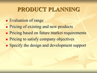 PRODUCT PLANNING
 Evaluation of range
 Pricing of existing and new products
 Pricing based on future market requirements
 Pricing to satisfy company objectives
 Specify the design and development support
 
