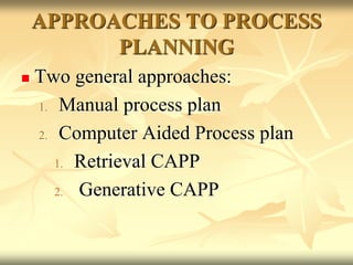 APPROACHES TO PROCESS
PLANNING
 Two general approaches:
1. Manual process plan
2. Computer Aided Process plan
1. Retrieval CAPP
2. Generative CAPP
 