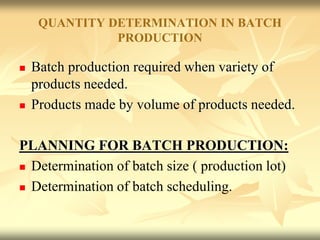 QUANTITY DETERMINATION IN BATCH
PRODUCTION
 Batch production required when variety of
products needed.
 Products made by volume of products needed.
PLANNING FOR BATCH PRODUCTION:
 Determination of batch size ( production lot)
 Determination of batch scheduling.
 