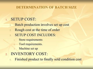 DETERMINATION OF BATCH SIZE
1. SETUP COST:
1. Batch production involves set up cost
2. Rough cost at the time of order
3. SETUP COST INCLUDES:
1. Store requirements
2. Tool requirements.
3. Machine set up
2. INVENTORY COST:
1. Finished product to finally sold condition cost
 