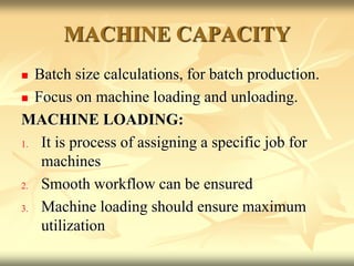 MACHINE CAPACITY
 Batch size calculations, for batch production.
 Focus on machine loading and unloading.
MACHINE LOADING:
1. It is process of assigning a specific job for
machines
2. Smooth workflow can be ensured
3. Machine loading should ensure maximum
utilization
 