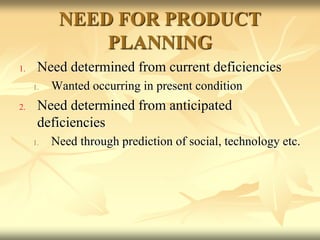NEED FOR PRODUCT
PLANNING
1. Need determined from current deficiencies
1. Wanted occurring in present condition
2. Need determined from anticipated
deficiencies
1. Need through prediction of social, technology etc.
 