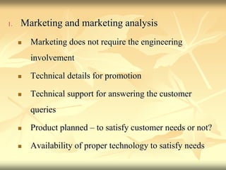 1. Marketing and marketing analysis
 Marketing does not require the engineering
involvement
 Technical details for promotion
 Technical support for answering the customer
queries
 Product planned – to satisfy customer needs or not?
 Availability of proper technology to satisfy needs
 