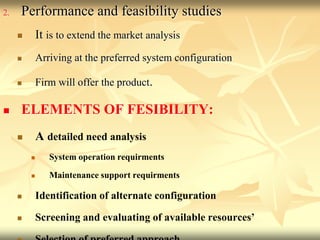 2. Performance and feasibility studies
 It is to extend the market analysis
 Arriving at the preferred system configuration
 Firm will offer the product.
 ELEMENTS OF FESIBILITY:
 A detailed need analysis
 System operation requirments
 Maintenance support requirments
 Identification of alternate configuration
 Screening and evaluating of available resources’
 