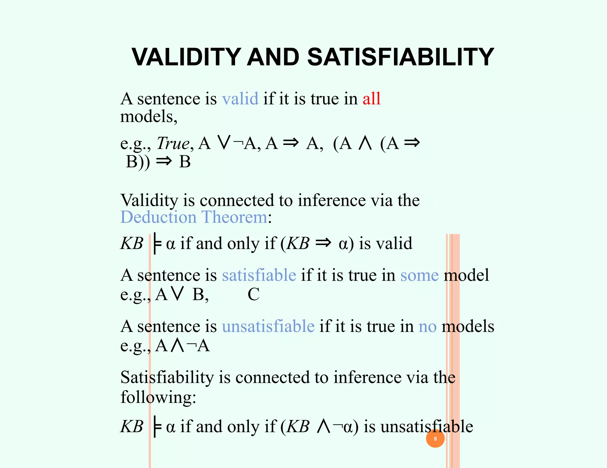 VALIDITY AND SATISFIABILITY
7
A sentence is valid if it is true in all
models,
e.g., True, A ∨¬A, A ⇒ A, (A ∧ (A ⇒
B)) ⇒ B
Validity is connected to inference via the
Deduction Theorem:
KB ╞ α if and only if (KB ⇒ α) is valid
A sentence is satisfiable if it is true in some model
e.g., A∨ B, C
A sentence is unsatisfiable if it is true in no models
e.g., A∧¬A
Satisfiability is connected to inference via the
following:
KB ╞ α if and only if (KB ∧¬α) is unsatisfiable
8
 