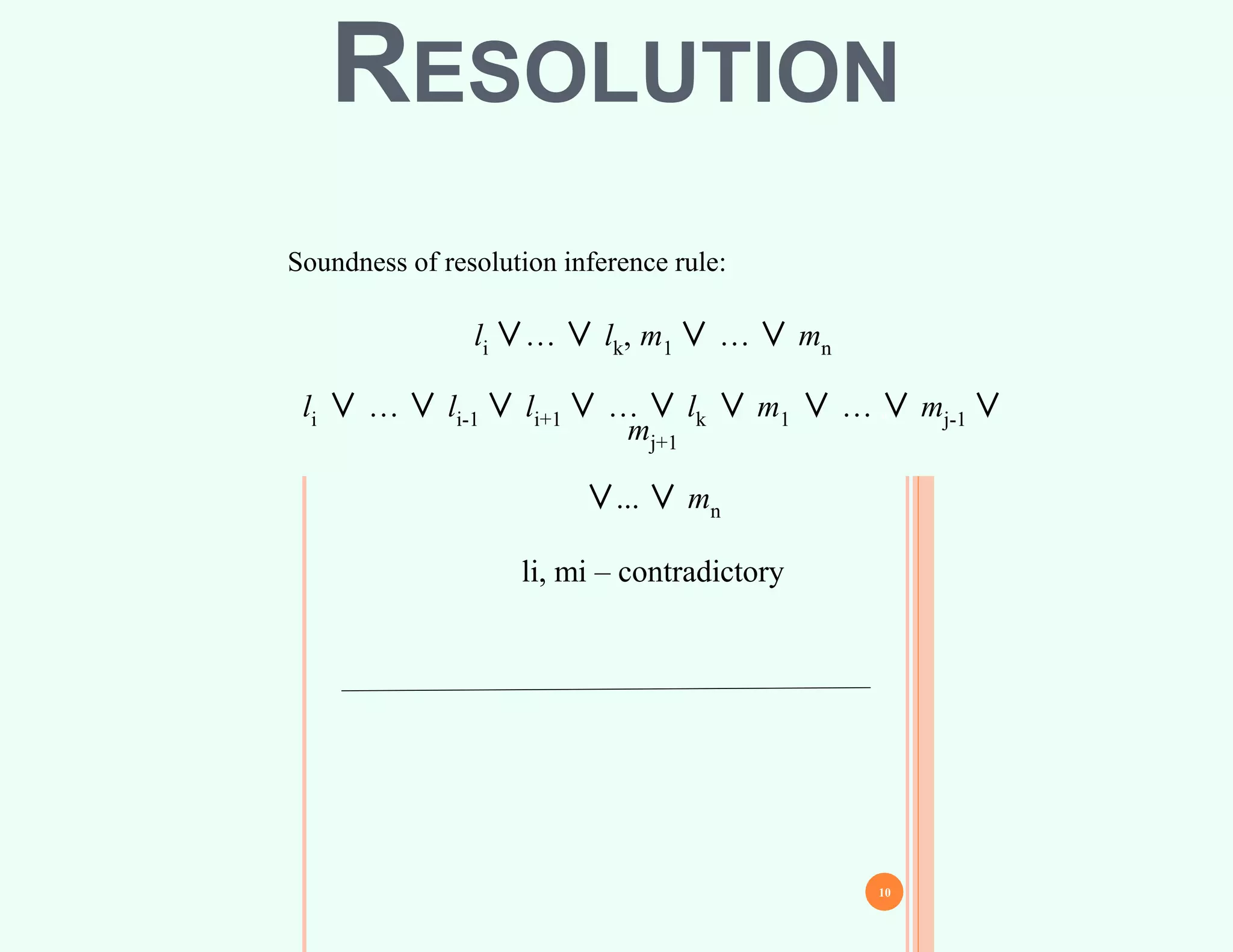 9
Soundness of resolution inference rule:
li ∨… ∨ lk, m1 ∨ … ∨ mn
li ∨ … ∨ li-1 ∨ li+1 ∨ … ∨ lk ∨ m1 ∨ … ∨ mj-1 ∨
mj+1
∨... ∨ mn
li, mi – contradictory
10
RESOLUTION
 