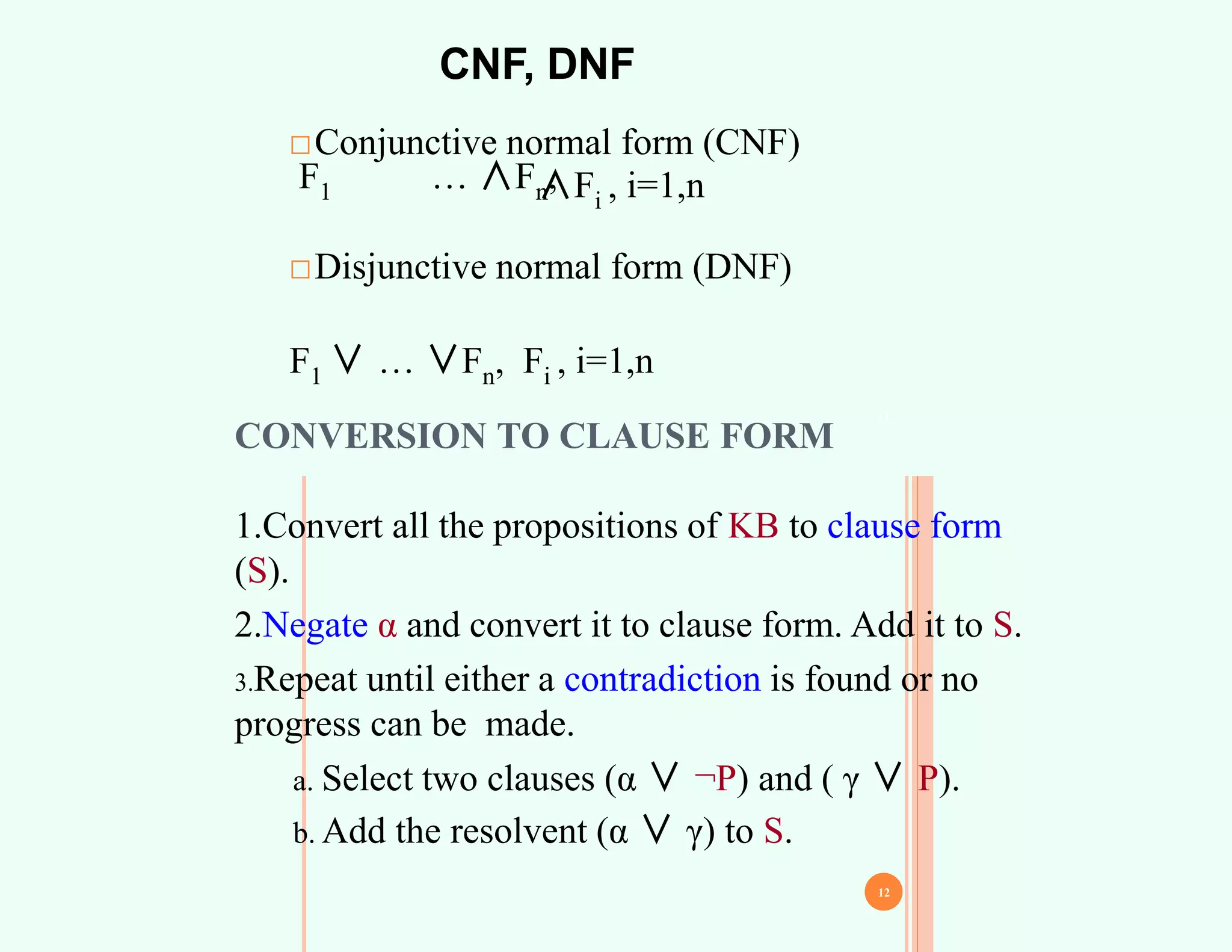 CNF, DNF
□Conjunctive normal form (CNF)
F1 … ∧Fn,
∧Fi , i=1,n
□Disjunctive normal form (DNF)
F1 ∨ … ∨Fn, Fi , i=1,n
11
CONVERSION TO CLAUSE FORM
1.Convert all the propositions of KB to clause form
(S).
2.Negate α and convert it to clause form. Add it to S.
3.Repeat until either a contradiction is found or no
progress can be made.
a. Select two clauses (α ∨ ¬P) and ( γ ∨ P).
b. Add the resolvent (α ∨ γ) to S.
12
 
