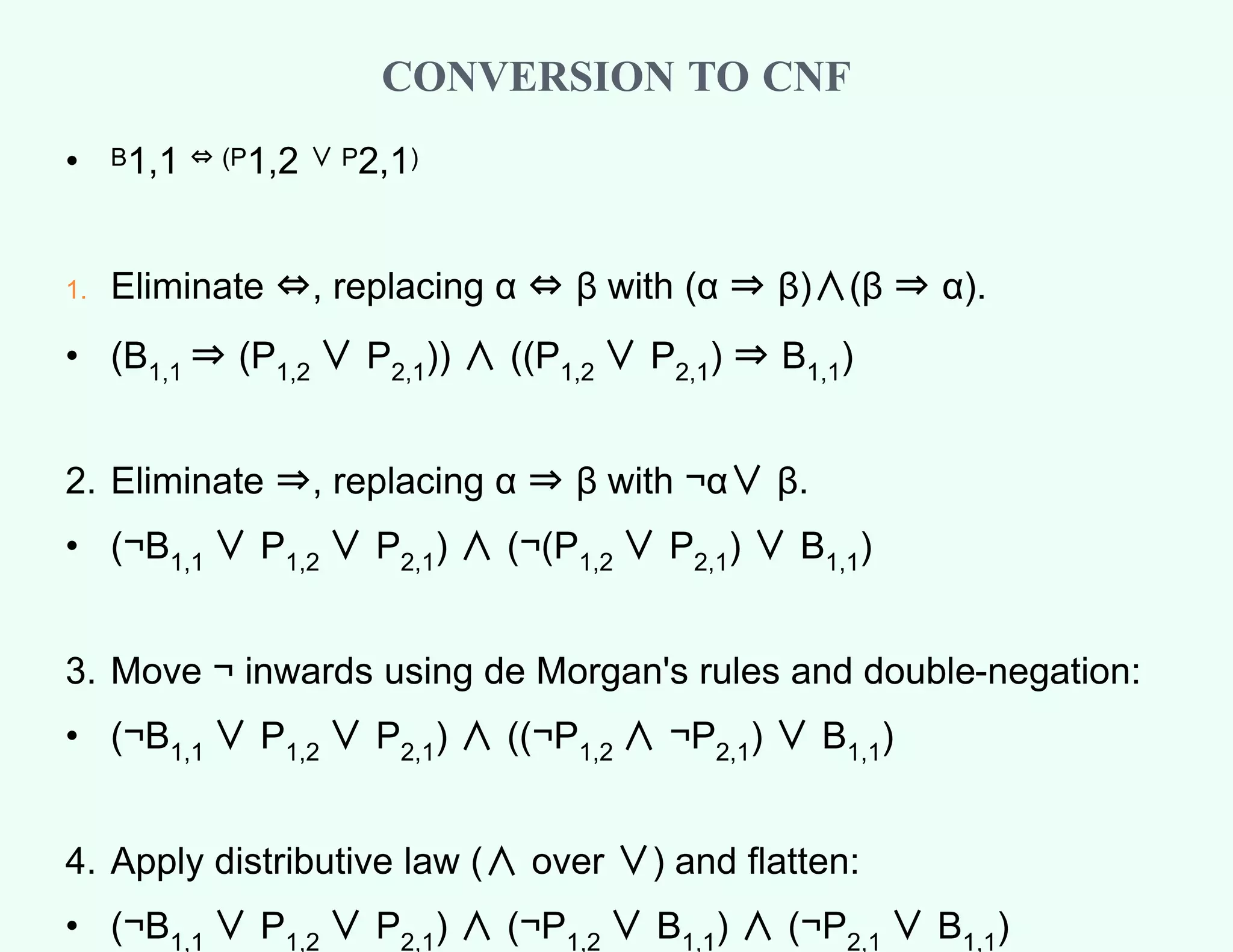 CONVERSION TO CNF
• B1,1 ⇔ (P1,2 ∨ P2,1)
1. Eliminate ⇔, replacing α ⇔ β with (α ⇒ β)∧(β ⇒ α).
• (B1,1 ⇒ (P1,2 ∨ P2,1)) ∧ ((P1,2 ∨ P2,1) ⇒ B1,1)
2. Eliminate ⇒, replacing α ⇒ β with ¬α∨ β.
• (¬B1,1 ∨ P1,2 ∨ P2,1) ∧ (¬(P1,2 ∨ P2,1) ∨ B1,1)
3. Move ¬ inwards using de Morgan's rules and double-negation:
• (¬B1,1 ∨ P1,2 ∨ P2,1) ∧ ((¬P1,2 ∧ ¬P2,1) ∨ B1,1)
4. Apply distributive law (∧ over ∨) and flatten:
• (¬B1,1 ∨ P1,2 ∨ P2,1) ∧ (¬P1,2 ∨ B1,1) ∧ (¬P2,1 ∨ B1,1)
 
