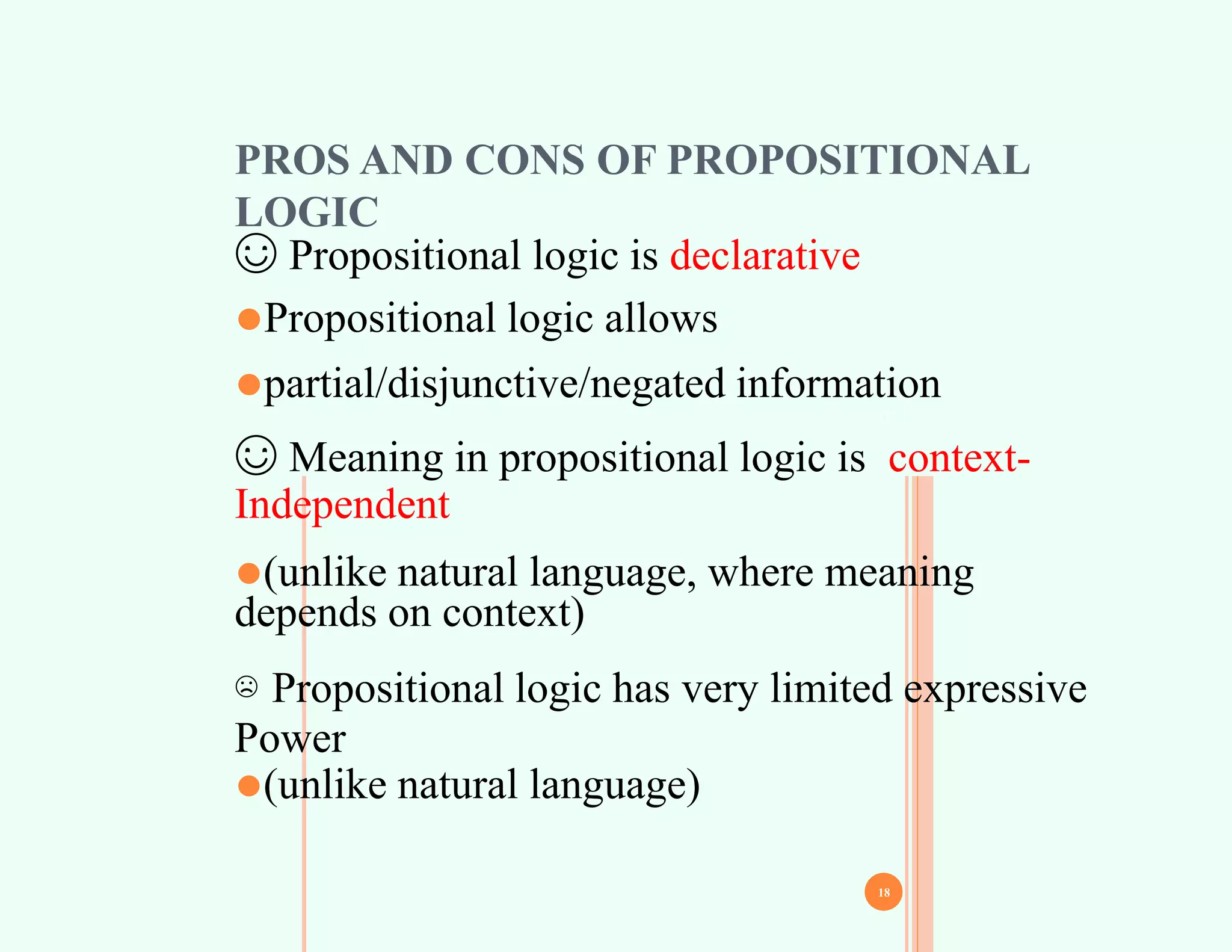 17
PROS AND CONS OF PROPOSITIONAL
LOGIC
☺ Propositional logic is declarative
⚫Propositional logic allows
⚫partial/disjunctive/negated information
☺ Meaning in propositional logic is context-
Independent
⚫(unlike natural language, where meaning
depends on context)
☹ Propositional logic has very limited expressive
Power
⚫(unlike natural language)
18
 