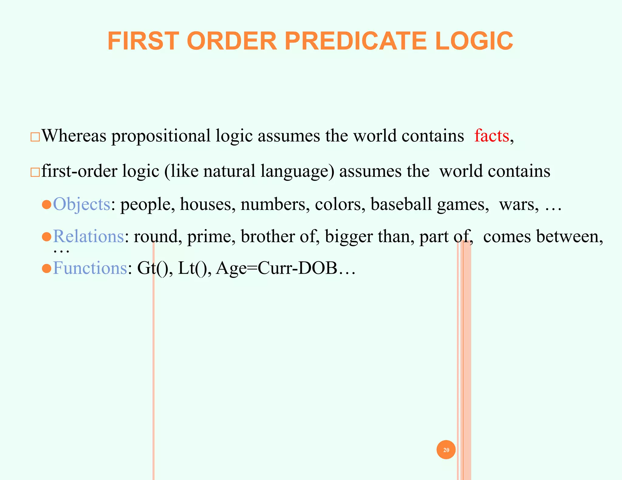 □Whereas propositional logic assumes the world contains facts,
□first-order logic (like natural language) assumes the world contains
⚫Objects: people, houses, numbers, colors, baseball games, wars, …
⚫Relations: round, prime, brother of, bigger than, part of, comes between,
…
⚫Functions: Gt(), Lt(), Age=Curr-DOB…
20
FIRST ORDER PREDICATE LOGIC
 