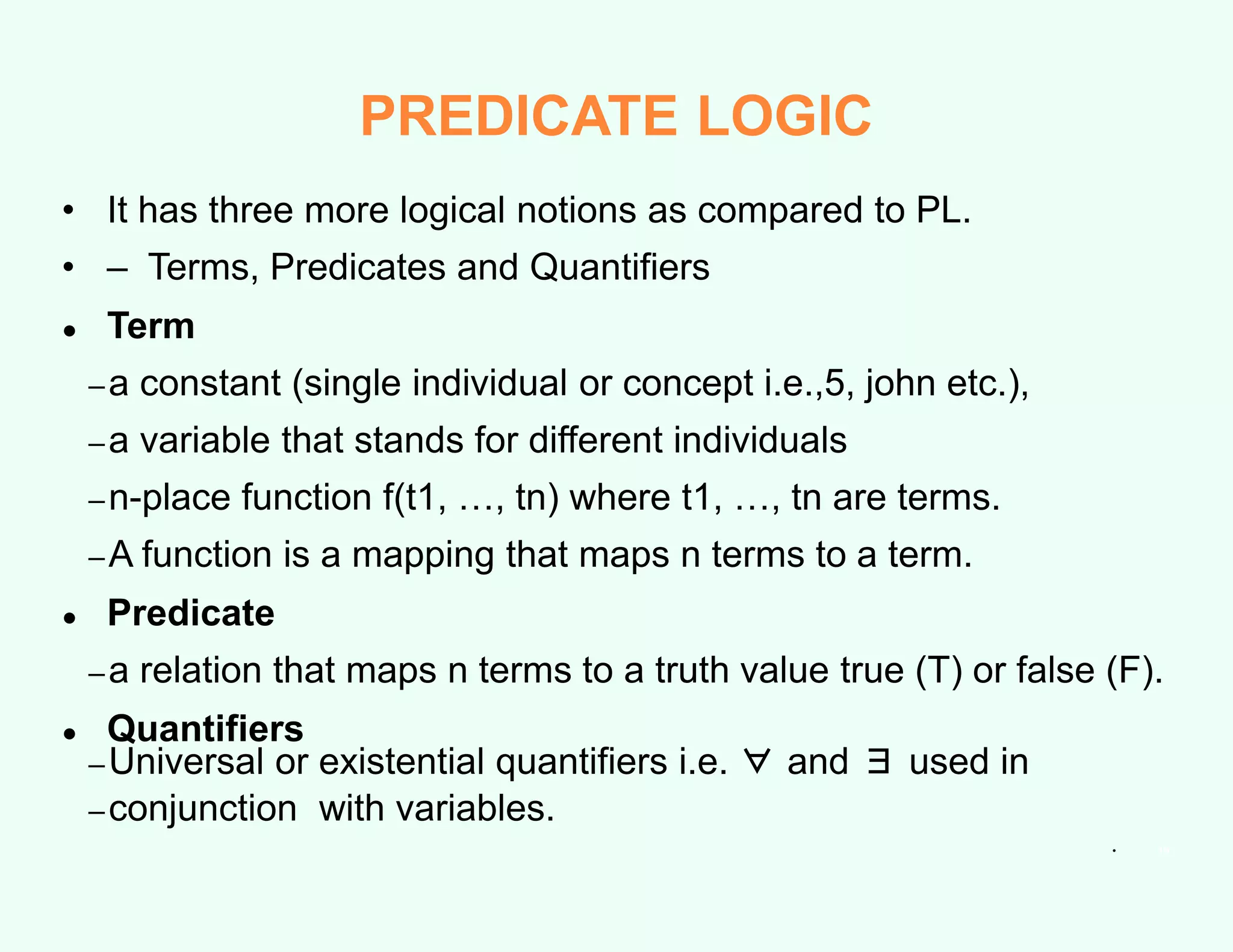 • It has three more logical notions as compared to PL.
• – Terms, Predicates and Quantifiers
● Term
–a constant (single individual or concept i.e.,5, john etc.),
–a variable that stands for different individuals
–n-place function f(t1, …, tn) where t1, …, tn are terms.
–A function is a mapping that maps n terms to a term.
● Predicate
–a relation that maps n terms to a truth value true (T) or false (F).
● Quantifiers
–Universal or existential quantifiers i.e. ∀ and ∃ used in
–conjunction with variables.
• 19
PREDICATE LOGIC
 