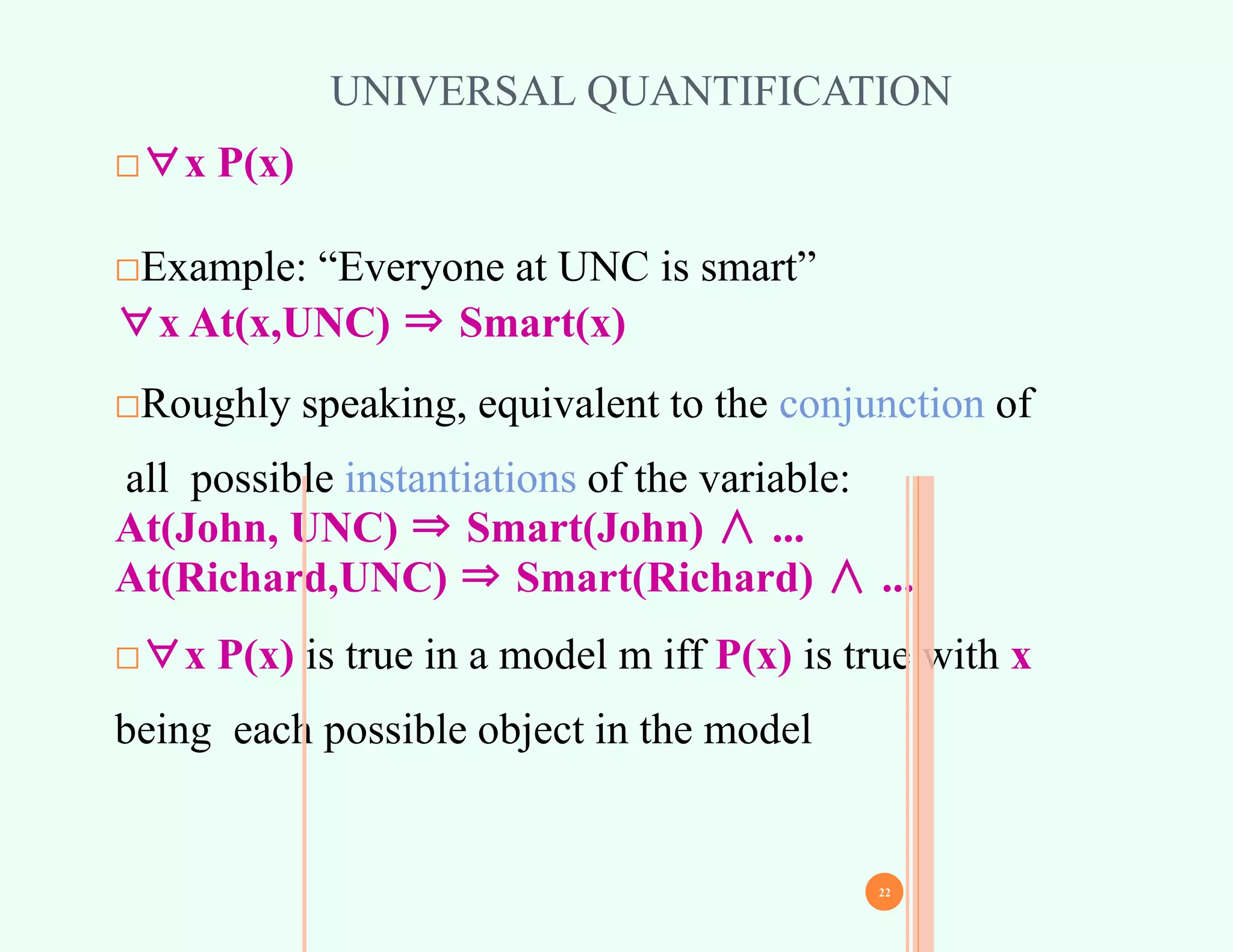 UNIVERSAL QUANTIFICATION
□∀x P(x)
□Example: “Everyone at UNC is smart”
∀x At(x,UNC) ⇒ Smart(x)
□Roughly speaking, equivalent to the conjunction of
all possible instantiations of the variable:
At(John, UNC) ⇒ Smart(John) ∧ ...
At(Richard,UNC) ⇒ Smart(Richard) ∧ ...
□∀x P(x) is true in a model m iff P(x) is true with x
being each possible object in the model
21
22
 