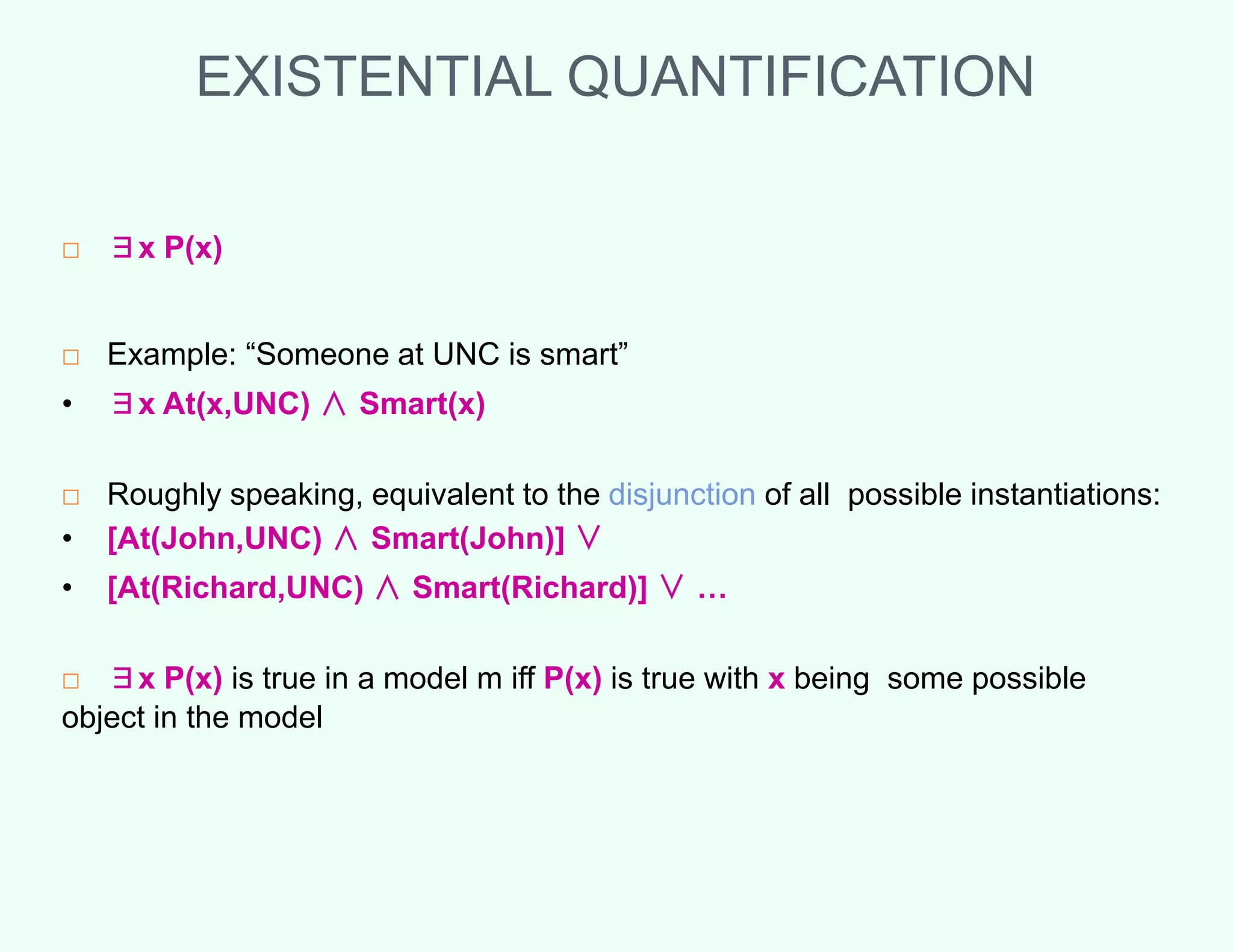 EXISTENTIAL QUANTIFICATION
□ ∃x P(x)
□ Example: “Someone at UNC is smart”
• ∃x At(x,UNC) ∧ Smart(x)
□ Roughly speaking, equivalent to the disjunction of all possible instantiations:
• [At(John,UNC) ∧ Smart(John)] ∨
• [At(Richard,UNC) ∧ Smart(Richard)] ∨ …
□ ∃x P(x) is true in a model m iff P(x) is true with x being some possible
object in the model
 