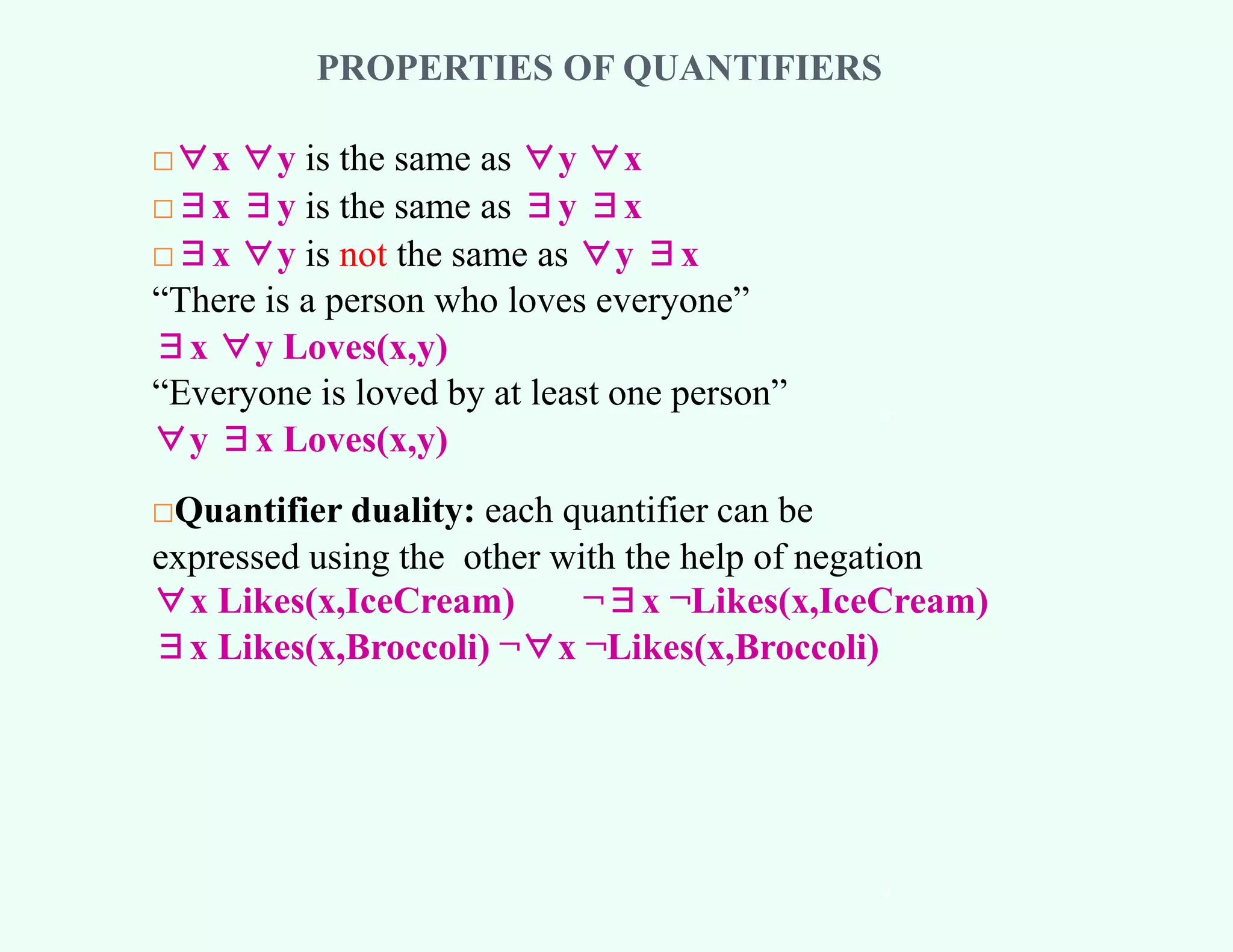 PROPERTIES OF QUANTIFIERS
□∀x ∀y is the same as ∀y ∀x
□∃x ∃y is the same as ∃y ∃x
□∃x ∀y is not the same as ∀y ∃x
“There is a person who loves everyone”
∃x ∀y Loves(x,y)
“Everyone is loved by at least one person”
∀y ∃x Loves(x,y)
□Quantifier duality: each quantifier can be
expressed using the other with the help of negation
∀x Likes(x,IceCream) ¬∃x ¬Likes(x,IceCream)
∃x Likes(x,Broccoli) ¬∀x ¬Likes(x,Broccoli)
23
24
 