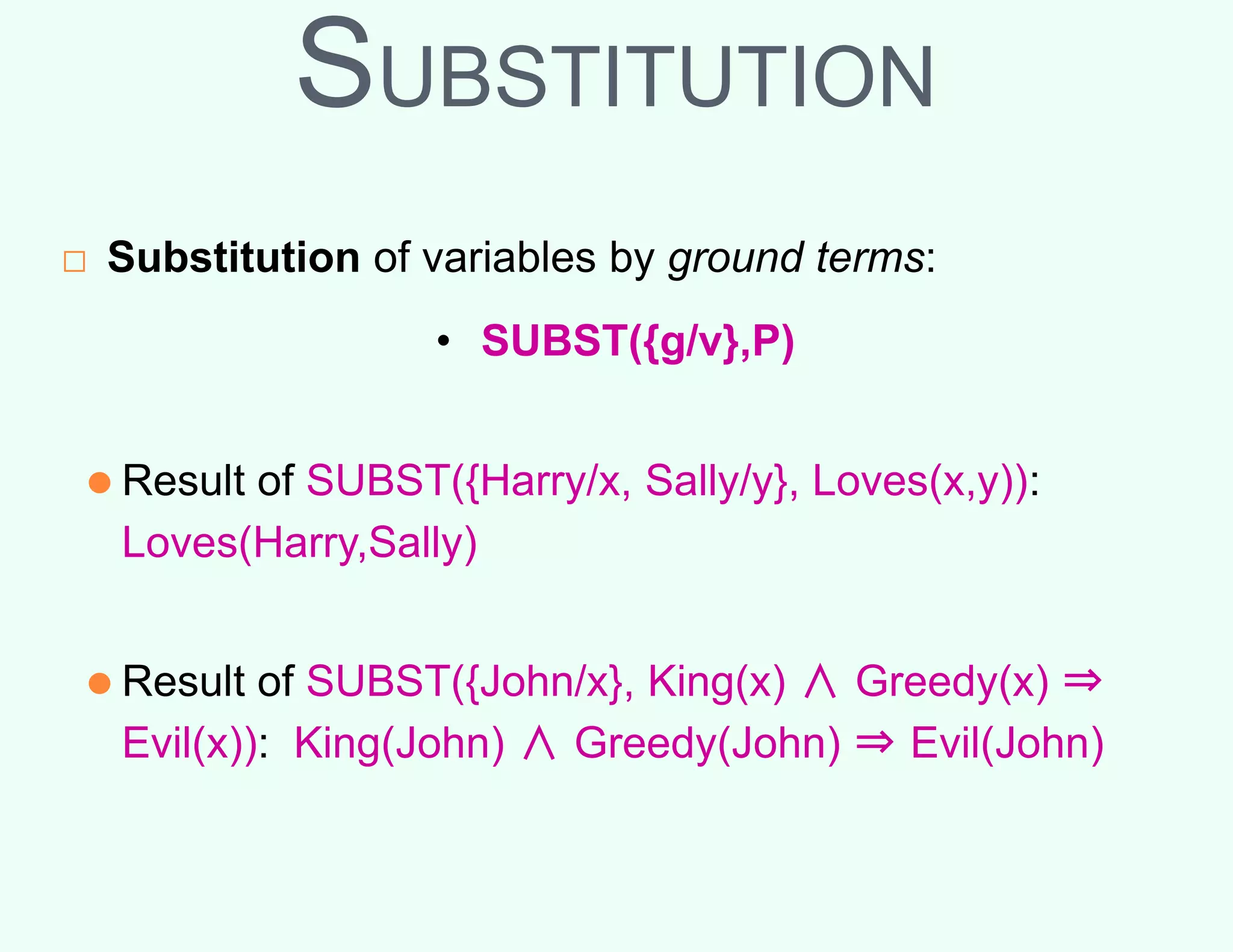 SUBSTITUTION
□ Substitution of variables by ground terms:
• SUBST({g/v},P)
⚫ Result of SUBST({Harry/x, Sally/y}, Loves(x,y)):
Loves(Harry,Sally)
⚫ Result of SUBST({John/x}, King(x) ∧ Greedy(x) ⇒
Evil(x)): King(John) ∧ Greedy(John) ⇒ Evil(John)
 