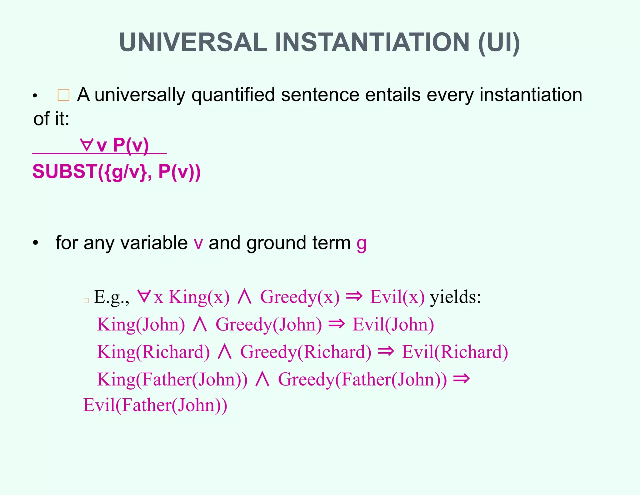 UNIVERSAL INSTANTIATION (UI)
• □ A universally quantified sentence entails every instantiation
of it:
∀v P(v)
SUBST({g/v}, P(v))
• for any variable v and ground term g
□ E.g., ∀x King(x) ∧ Greedy(x) ⇒ Evil(x) yields:
King(John) ∧ Greedy(John) ⇒ Evil(John)
King(Richard) ∧ Greedy(Richard) ⇒ Evil(Richard)
King(Father(John)) ∧ Greedy(Father(John)) ⇒
Evil(Father(John))
 