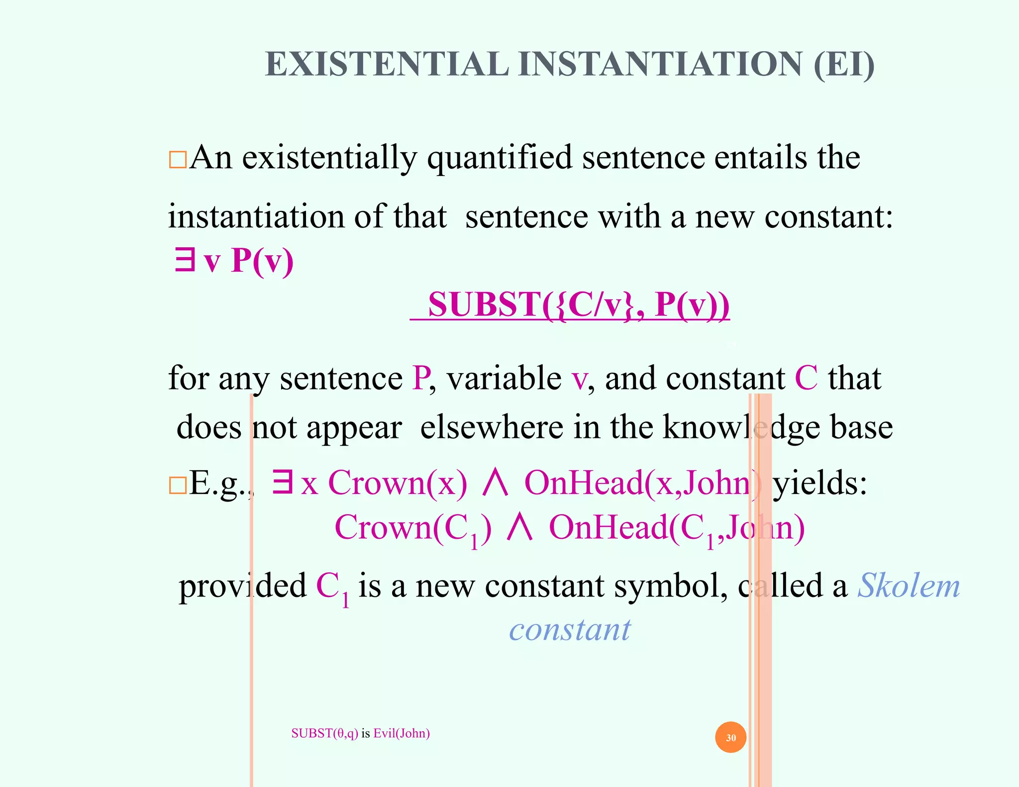EXISTENTIAL INSTANTIATION (EI)
□An existentially quantified sentence entails the
instantiation of that sentence with a new constant:
∃v P(v)
SUBST({C/v}, P(v))
for any sentence P, variable v, and constant C that
does not appear elsewhere in the knowledge base
□E.g., ∃x Crown(x) ∧ OnHead(x,John) yields:
Crown(C1) ∧ OnHead(C1,John)
provided C1 is a new constant symbol, called a Skolem
constant
29
SUBST(θ,q) is Evil(John) 30
 