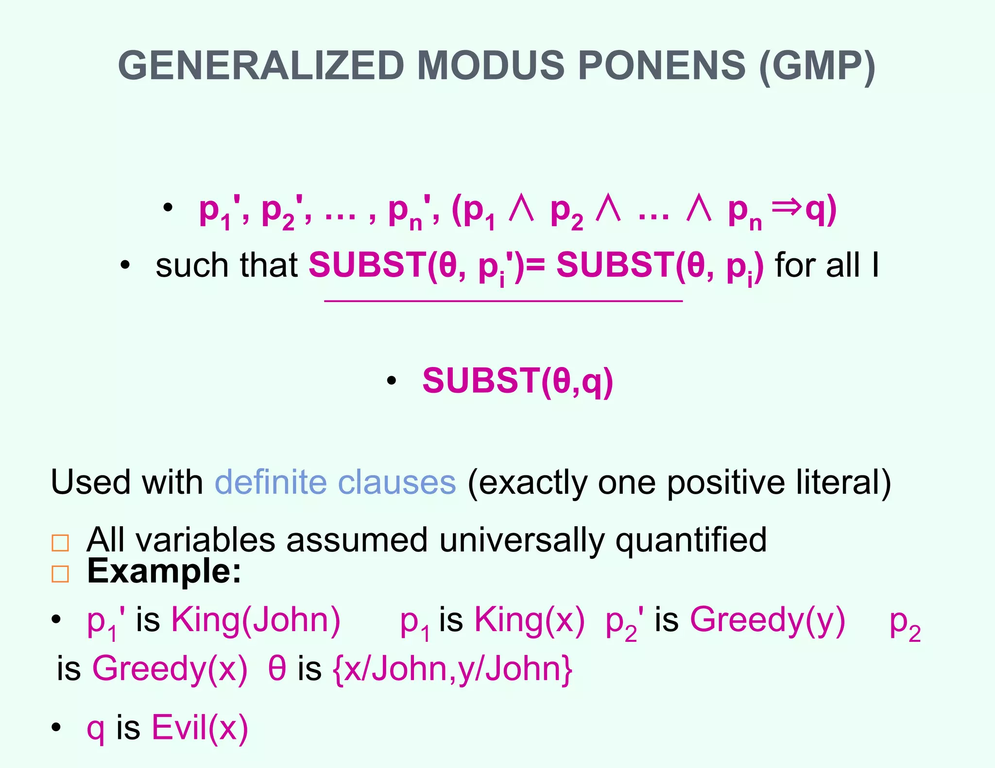 GENERALIZED MODUS PONENS (GMP)
• p1', p2', … , pn', (p1 ∧ p2 ∧ … ∧ pn ⇒q)
• such that SUBST(θ, pi')= SUBST(θ, pi) for all I
• SUBST(θ,q)
Used with definite clauses (exactly one positive literal)
□ All variables assumed universally quantified
□ Example:
• p1' is King(John) p1 is King(x) p2' is Greedy(y) p2
is Greedy(x) θ is {x/John,y/John}
• q is Evil(x)
 