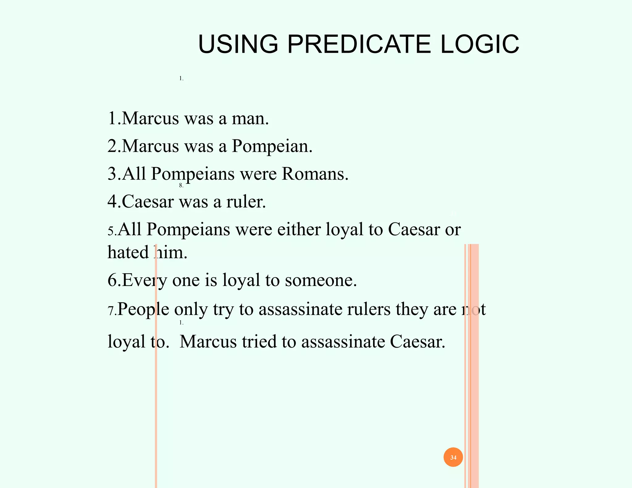 USING PREDICATE LOGIC
1.
8.
1.Marcus was a man.
2.Marcus was a Pompeian.
3.All Pompeians were Romans.
4.Caesar was a ruler.
5.All Pompeians were either loyal to Caesar or
hated him.
6.Every one is loyal to someone.
7.People only try to assassinate rulers they are not
loyal to. Marcus tried to assassinate Caesar.
33
34
1.
 