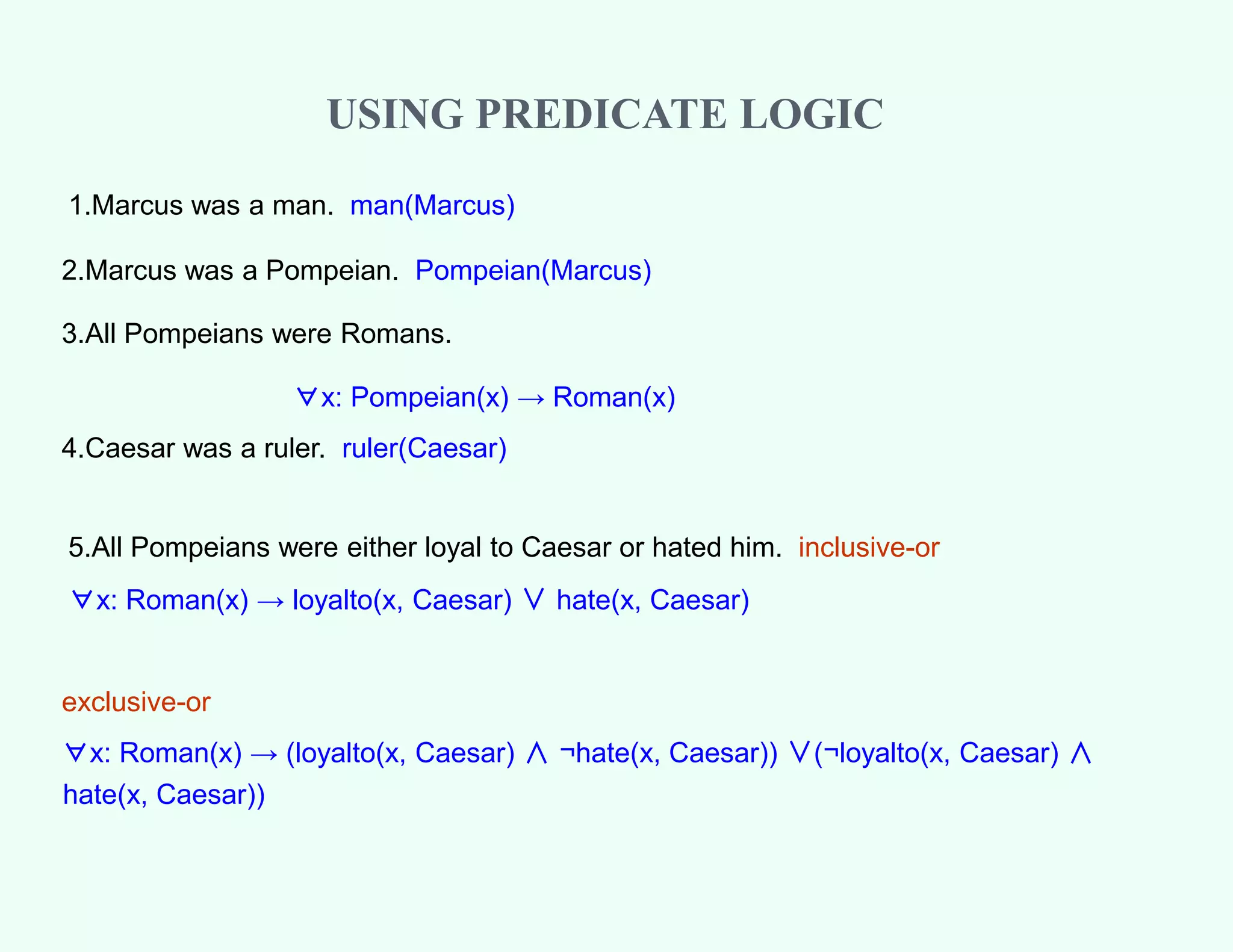 1.Marcus was a man. man(Marcus)
2.Marcus was a Pompeian. Pompeian(Marcus)
3.All Pompeians were Romans.
∀x: Pompeian(x) → Roman(x)
4.Caesar was a ruler. ruler(Caesar)
5.All Pompeians were either loyal to Caesar or hated him. inclusive-or
∀x: Roman(x) → loyalto(x, Caesar) ∨ hate(x, Caesar)
exclusive-or
∀x: Roman(x) → (loyalto(x, Caesar) ∧ ¬hate(x, Caesar)) ∨(¬loyalto(x, Caesar) ∧
hate(x, Caesar))
USING PREDICATE LOGIC
 