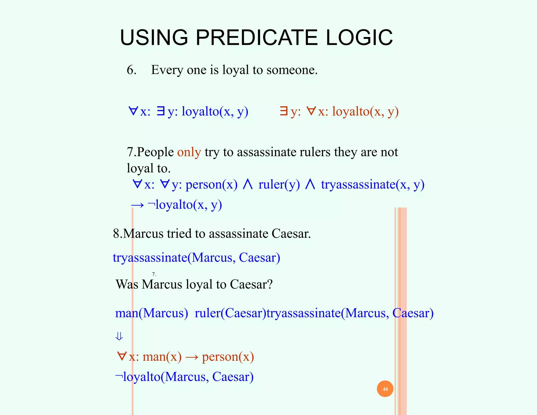 USING PREDICATE LOGIC
6. Every one is loyal to someone.
∀x: ∃y: loyalto(x, y) ∃y: ∀x: loyalto(x, y)
39
7.
7.People only try to assassinate rulers they are not
loyal to.
40
∀x: ∀y: person(x) ∧ ruler(y) ∧ tryassassinate(x, y)
→ ¬loyalto(x, y)
8.Marcus tried to assassinate Caesar.
tryassassinate(Marcus, Caesar)
Was Marcus loyal to Caesar?
man(Marcus) ruler(Caesar)tryassassinate(Marcus, Caesar)
⇓
∀x: man(x) → person(x)
¬loyalto(Marcus, Caesar)
 