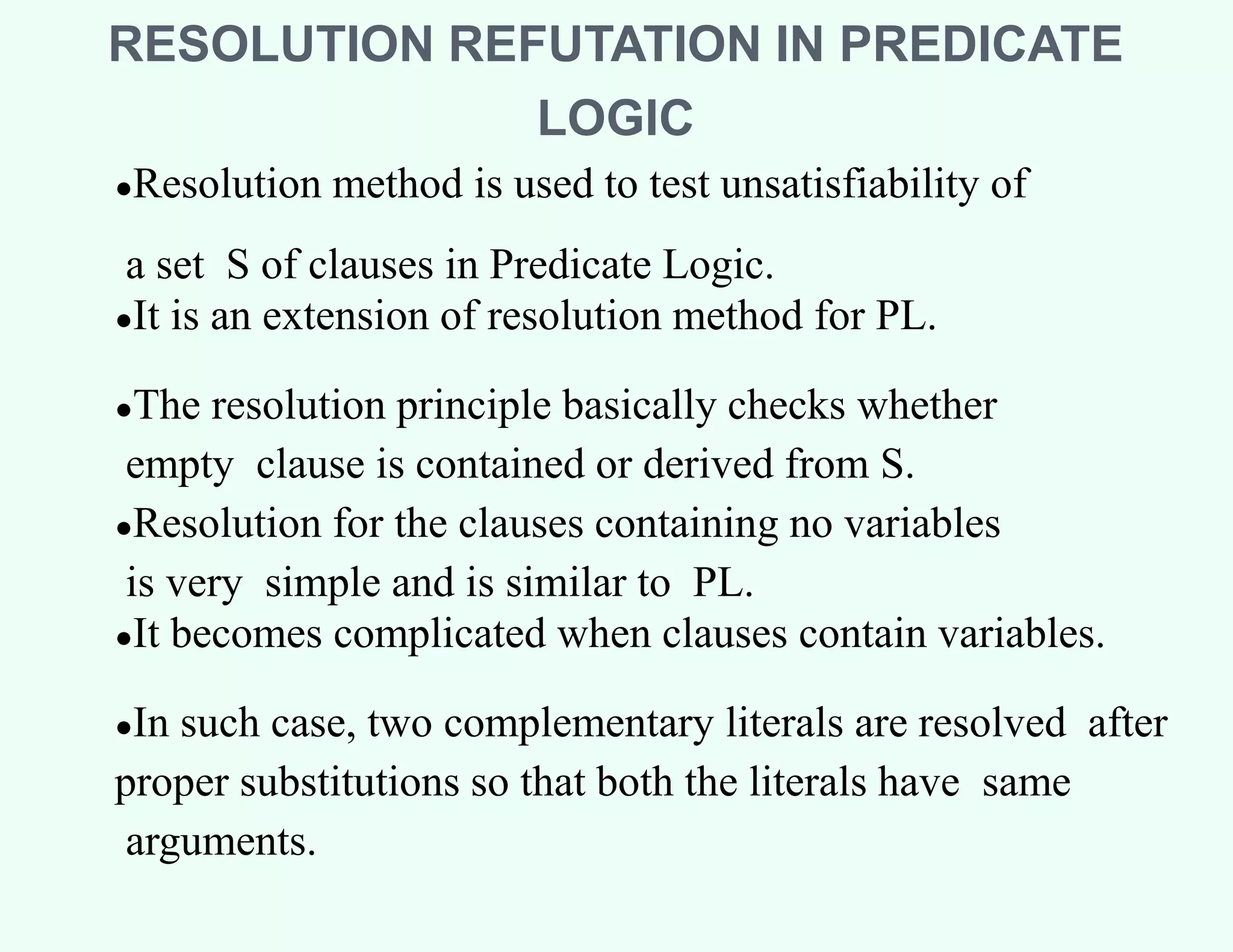 RESOLUTION REFUTATION IN PREDICATE
LOGIC
●Resolution method is used to test unsatisfiability of
a set S of clauses in Predicate Logic.
●It is an extension of resolution method for PL.
●The resolution principle basically checks whether
empty clause is contained or derived from S.
●Resolution for the clauses containing no variables
is very simple and is similar to PL.
●It becomes complicated when clauses contain variables.
●In such case, two complementary literals are resolved after
proper substitutions so that both the literals have same
arguments.
 