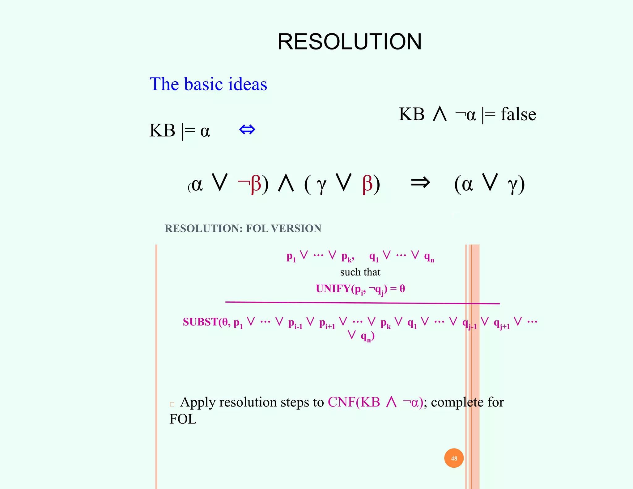 RESOLUTION
The basic ideas
KB |= α ⇔
KB ∧ ¬α |= false
(α ∨ ¬β) ∧ ( γ ∨ β) ⇒ (α ∨ γ)
47
RESOLUTION: FOL VERSION
p1 ∨ ··· ∨ pk, q1 ∨ ··· ∨ qn
such that
UNIFY(pi, ¬qj) = θ
SUBST(θ, p1 ∨ ··· ∨ pi-1 ∨ pi+1 ∨ ··· ∨ pk ∨ q1 ∨ ··· ∨ qj-1 ∨ qj+1 ∨ ···
∨ qn)
□ Apply resolution steps to CNF(KB ∧ ¬α); complete for
FOL
48
 