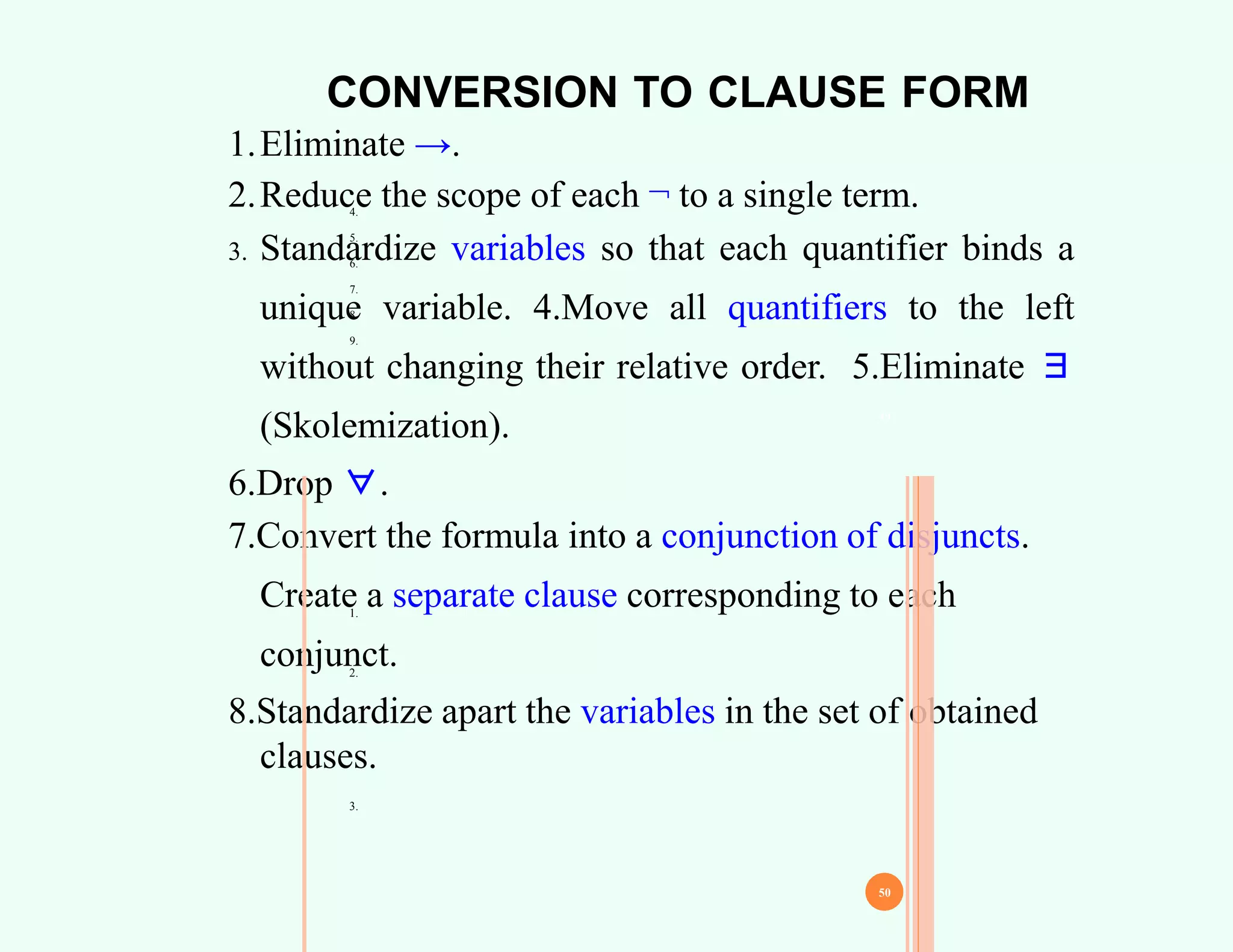 CONVERSION TO CLAUSE FORM
4.
5.
6.
7.
8.
9.
1.Eliminate →.
2.Reduce the scope of each ¬ to a single term.
3. Standardize variables so that each quantifier binds a
unique variable. 4.Move all quantifiers to the left
without changing their relative order. 5.Eliminate ∃
(Skolemization).
6.Drop ∀.
7.Convert the formula into a conjunction of disjuncts.
Create a separate clause corresponding to each
conjunct.
8.Standardize apart the variables in the set of obtained
clauses.
49
50
1.
2.
3.
 