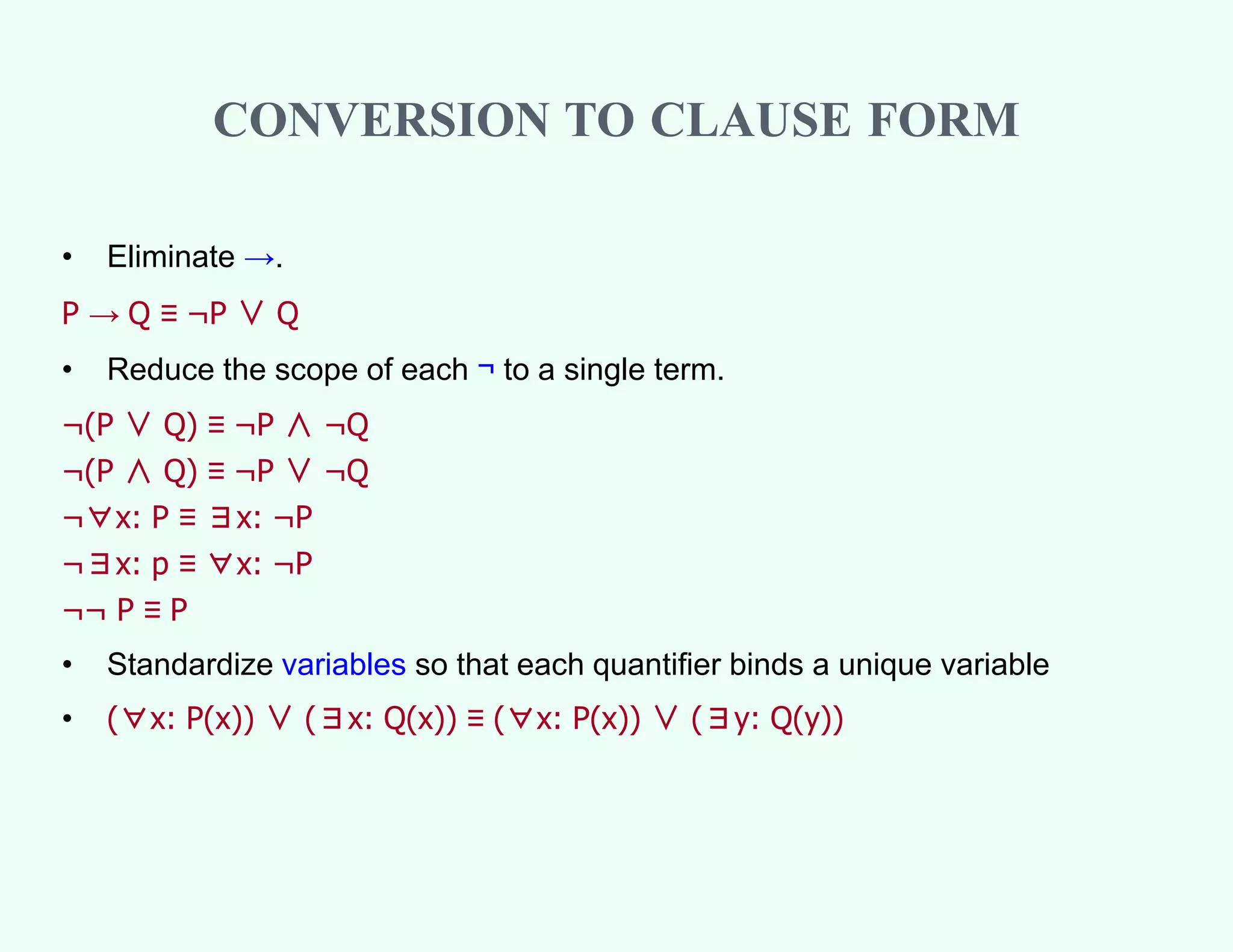 CONVERSION TO CLAUSE FORM
• Eliminate →.
P → Q ≡ ¬P ∨ Q
• Reduce the scope of each ¬ to a single term.
¬(P ∨ Q) ≡ ¬P ∧ ¬Q
¬(P ∧ Q) ≡ ¬P ∨ ¬Q
¬∀x: P ≡ ∃x: ¬P
¬∃x: p ≡ ∀x: ¬P
¬¬ P ≡ P
• Standardize variables so that each quantifier binds a unique variable
• (∀x: P(x)) ∨ (∃x: Q(x)) ≡ (∀x: P(x)) ∨ (∃y: Q(y))
 