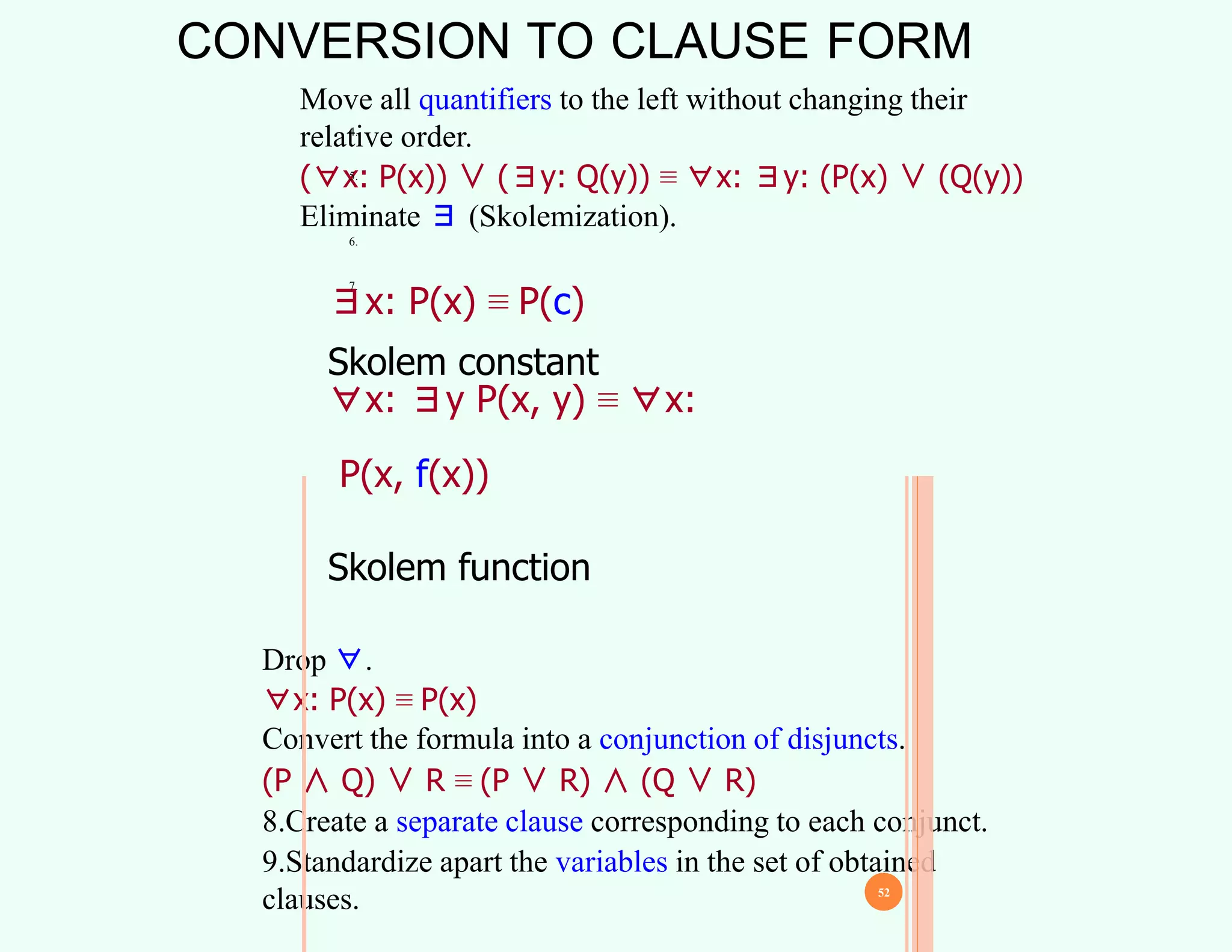 CONVERSION TO CLAUSE FORM
4.
Move all quantifiers to the left without changing their
relative order.
(∀x: P(x)) ∨ (∃y: Q(y)) ≡ ∀x: ∃y: (P(x) ∨ (Q(y))
Eliminate ∃ (Skolemization).
5.
∃x: P(x) ≡ P(c)
Skolem constant
∀x: ∃y P(x, y) ≡ ∀x:
P(x, f(x))
Skolem function
6.
7.
Drop ∀.
∀x: P(x) ≡ P(x)
Convert the formula into a conjunction of disjuncts.
(P ∧ Q) ∨ R ≡ (P ∨ R) ∧ (Q ∨ R)
8.Create a separate clause corresponding to each conjunct.
9.Standardize apart the variables in the set of obtained
clauses. 52
 