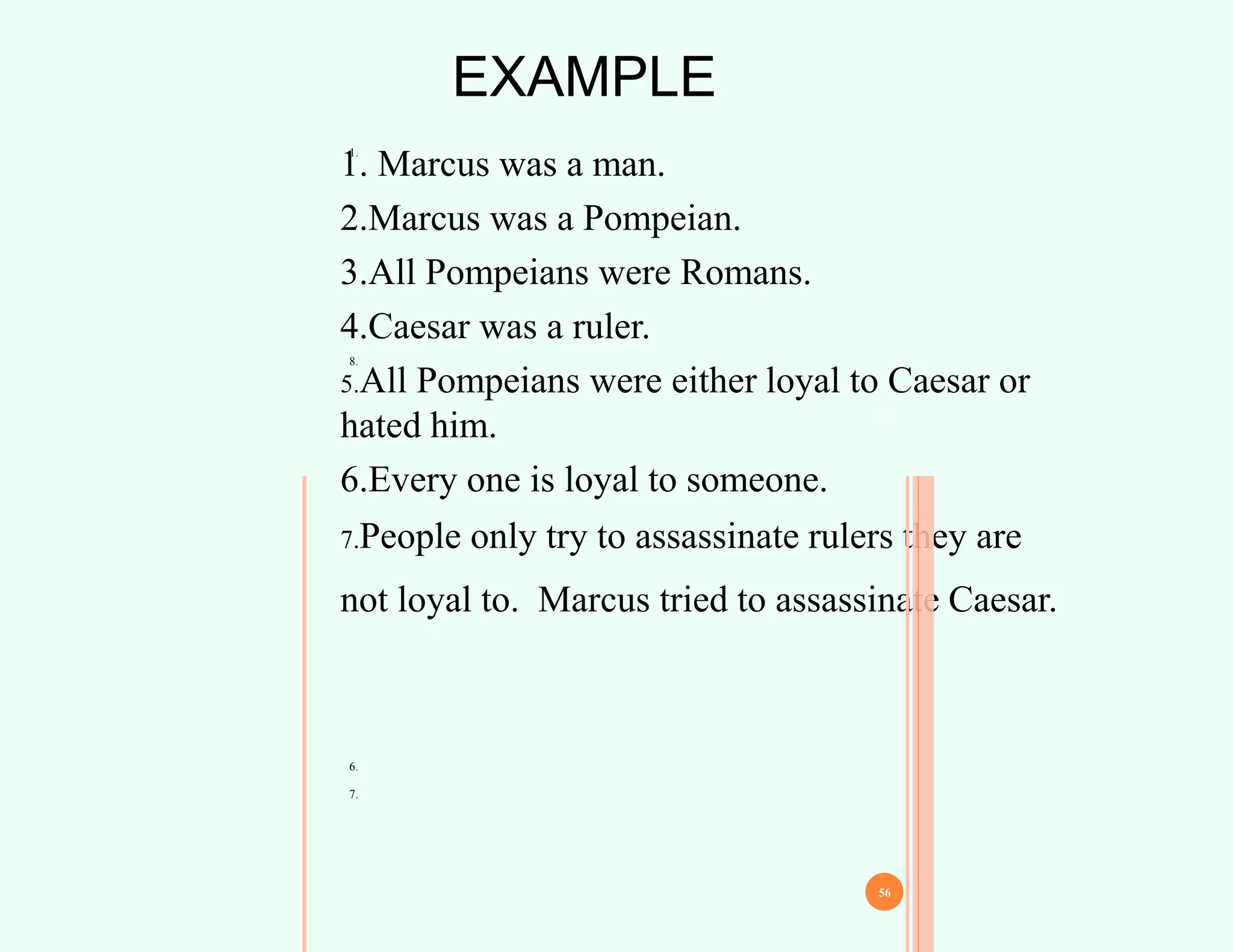 EXAMPLE
1.
8.
1. Marcus was a man.
2.Marcus was a Pompeian.
3.All Pompeians were Romans.
4.Caesar was a ruler.
5.All Pompeians were either loyal to Caesar or
hated him.
6.Every one is loyal to someone.
7.People only try to assassinate rulers they are
not loyal to. Marcus tried to assassinate Caesar.
55
56
6.
7.
 