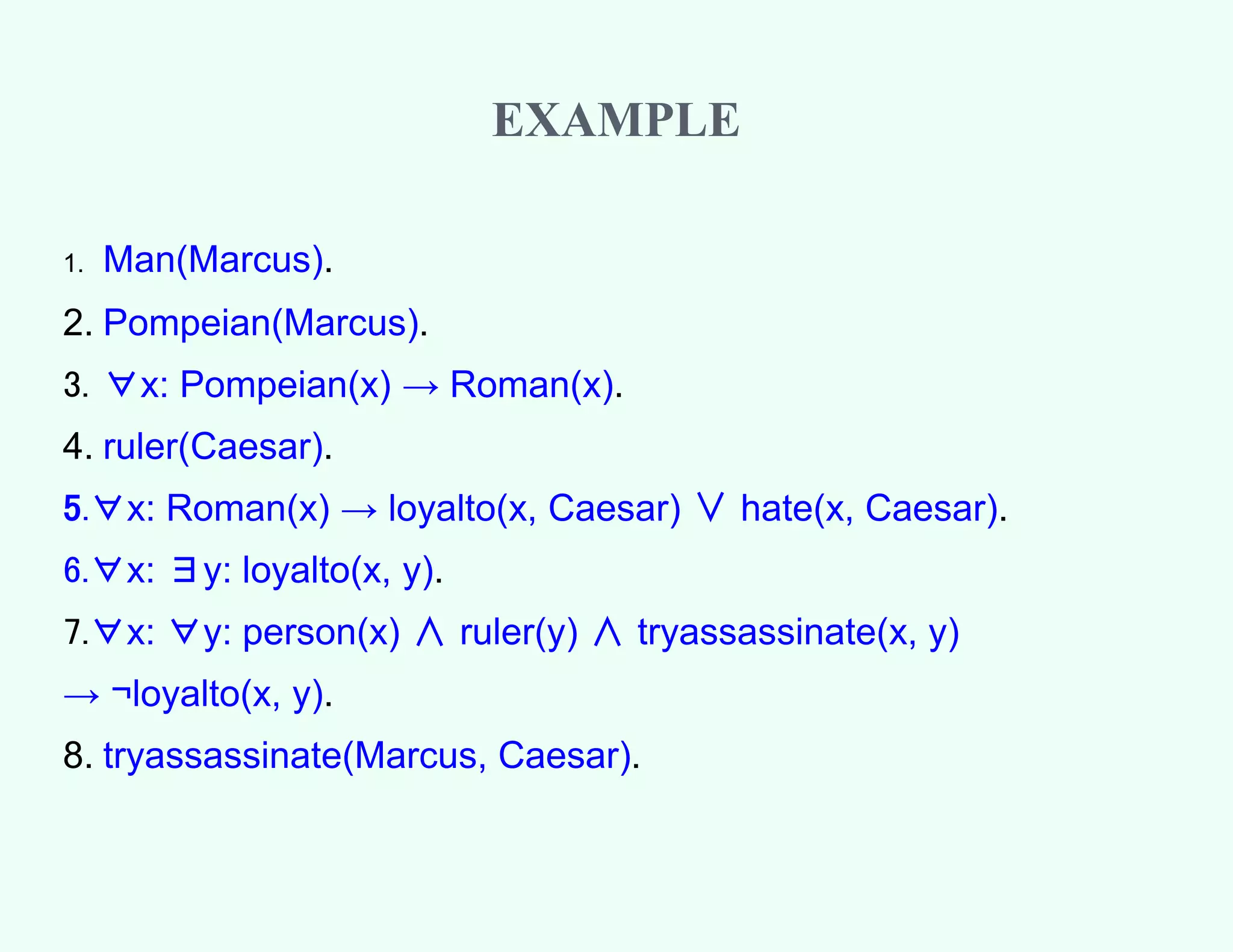 EXAMPLE
1. Man(Marcus).
2. Pompeian(Marcus).
3. ∀x: Pompeian(x) → Roman(x).
4. ruler(Caesar).
5.∀x: Roman(x) → loyalto(x, Caesar) ∨ hate(x, Caesar).
6.∀x: ∃y: loyalto(x, y).
7.∀x: ∀y: person(x) ∧ ruler(y) ∧ tryassassinate(x, y)
→ ¬loyalto(x, y).
8. tryassassinate(Marcus, Caesar).
 