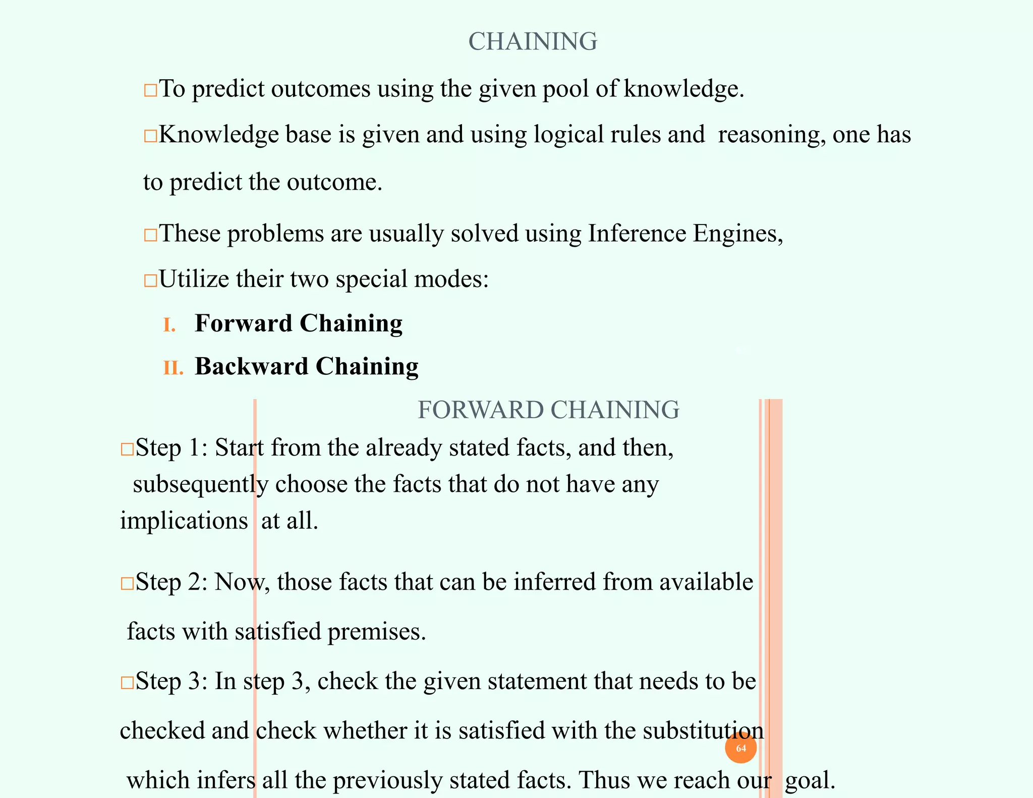 CHAINING
□To predict outcomes using the given pool of knowledge.
□Knowledge base is given and using logical rules and reasoning, one has
to predict the outcome.
□These problems are usually solved using Inference Engines,
□Utilize their two special modes:
I. Forward Chaining
II. Backward Chaining
63
FORWARD CHAINING
□Step 1: Start from the already stated facts, and then,
subsequently choose the facts that do not have any
implications at all.
□Step 2: Now, those facts that can be inferred from available
facts with satisfied premises.
□Step 3: In step 3, check the given statement that needs to be
checked and check whether it is satisfied with the substitution
which infers all the previously stated facts. Thus we reach our goal.
64
 