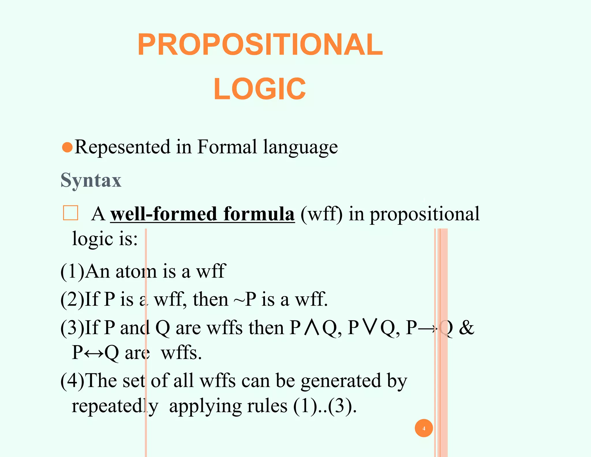 PROPOSITIONAL
LOGIC
⚫Repesented in Formal language
Syntax
□ A well-formed formula (wff) in propositional
logic is:
(1)An atom is a wff
(2)If P is a wff, then ~P is a wff.
(3)If P and Q are wffs then P∧Q, P∨Q, P→Q &
P↔Q are wffs.
(4)The set of all wffs can be generated by
repeatedly applying rules (1)..(3).
3
4
 