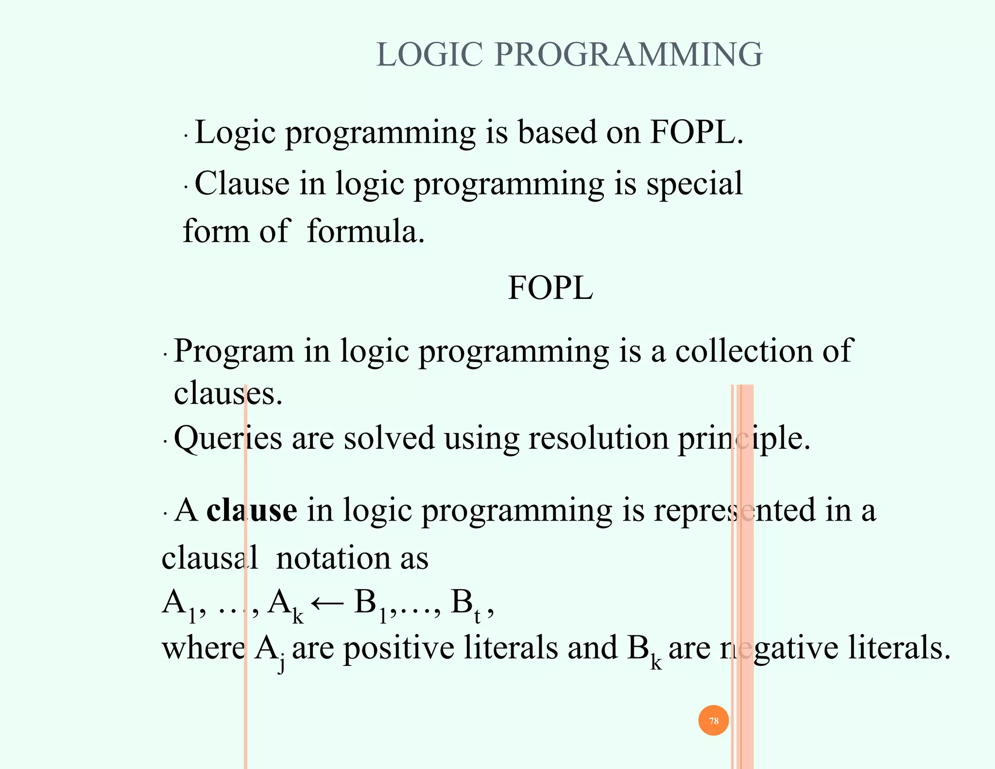 LOGIC PROGRAMMING
∙ Logic programming is based on FOPL.
∙ Clause in logic programming is special
form of formula.
∙ Program in logic programming is a collection of
clauses.
∙ Queries are solved using resolution principle.
∙ A clause in logic programming is represented in a
clausal notation as
A1, …, Ak ← B1,…, Bt ,
where Aj are positive literals and Bk are negative literals.
77
78
FOPL
 