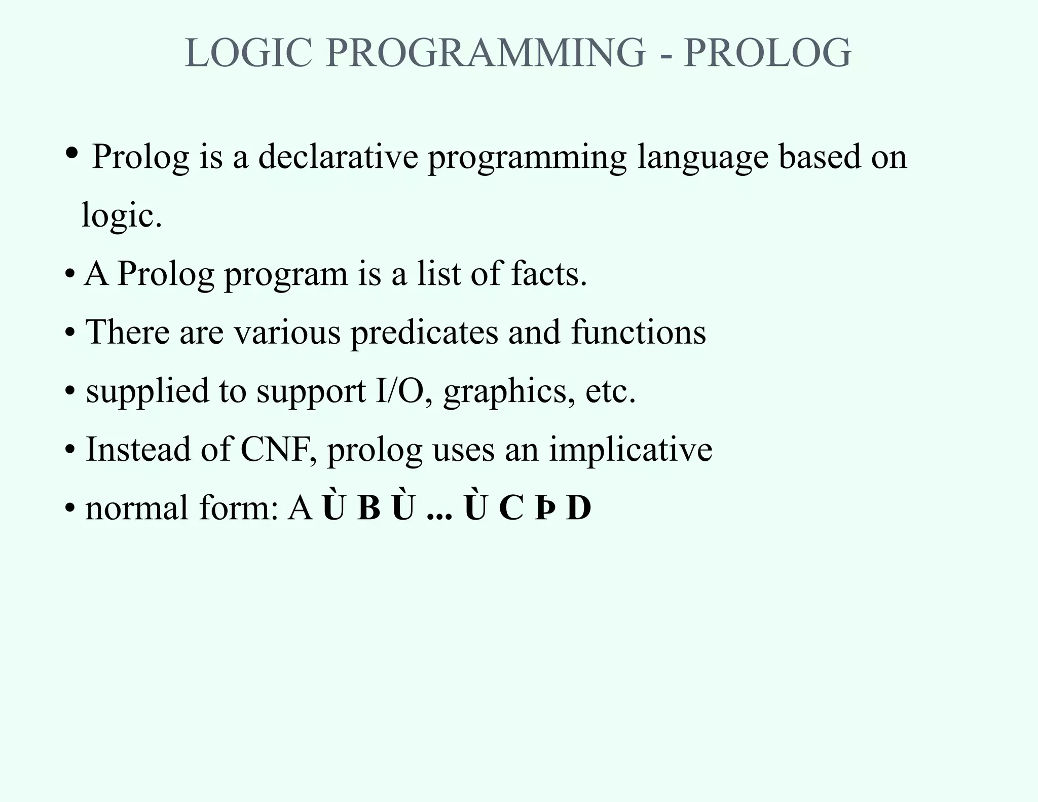 LOGIC PROGRAMMING - PROLOG
• Prolog is a declarative programming language based on
logic.
• A Prolog program is a list of facts.
• There are various predicates and functions
• supplied to support I/O, graphics, etc.
• Instead of CNF, prolog uses an implicative
• normal form: A Ù B Ù ... Ù C Þ D
 
