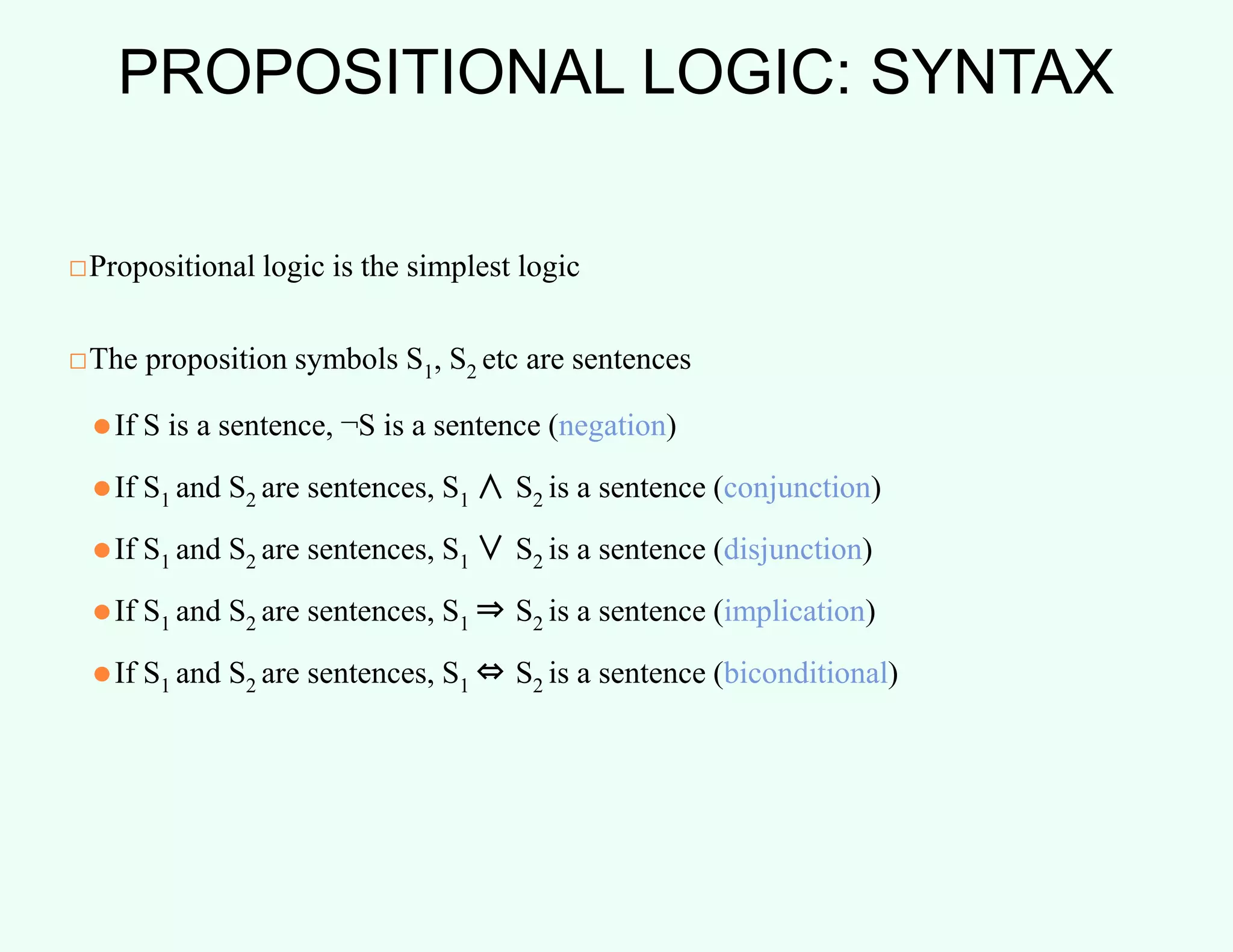 PROPOSITIONAL LOGIC: SYNTAX
□Propositional logic is the simplest logic
□The proposition symbols S1, S2 etc are sentences
⚫If S is a sentence, ¬S is a sentence (negation)
⚫If S1 and S2 are sentences, S1 ∧ S2 is a sentence (conjunction)
⚫If S1 and S2 are sentences, S1 ∨ S2 is a sentence (disjunction)
⚫If S1 and S2 are sentences, S1 ⇒ S2 is a sentence (implication)
⚫If S1 and S2 are sentences, S1 ⇔ S2 is a sentence (biconditional)
 