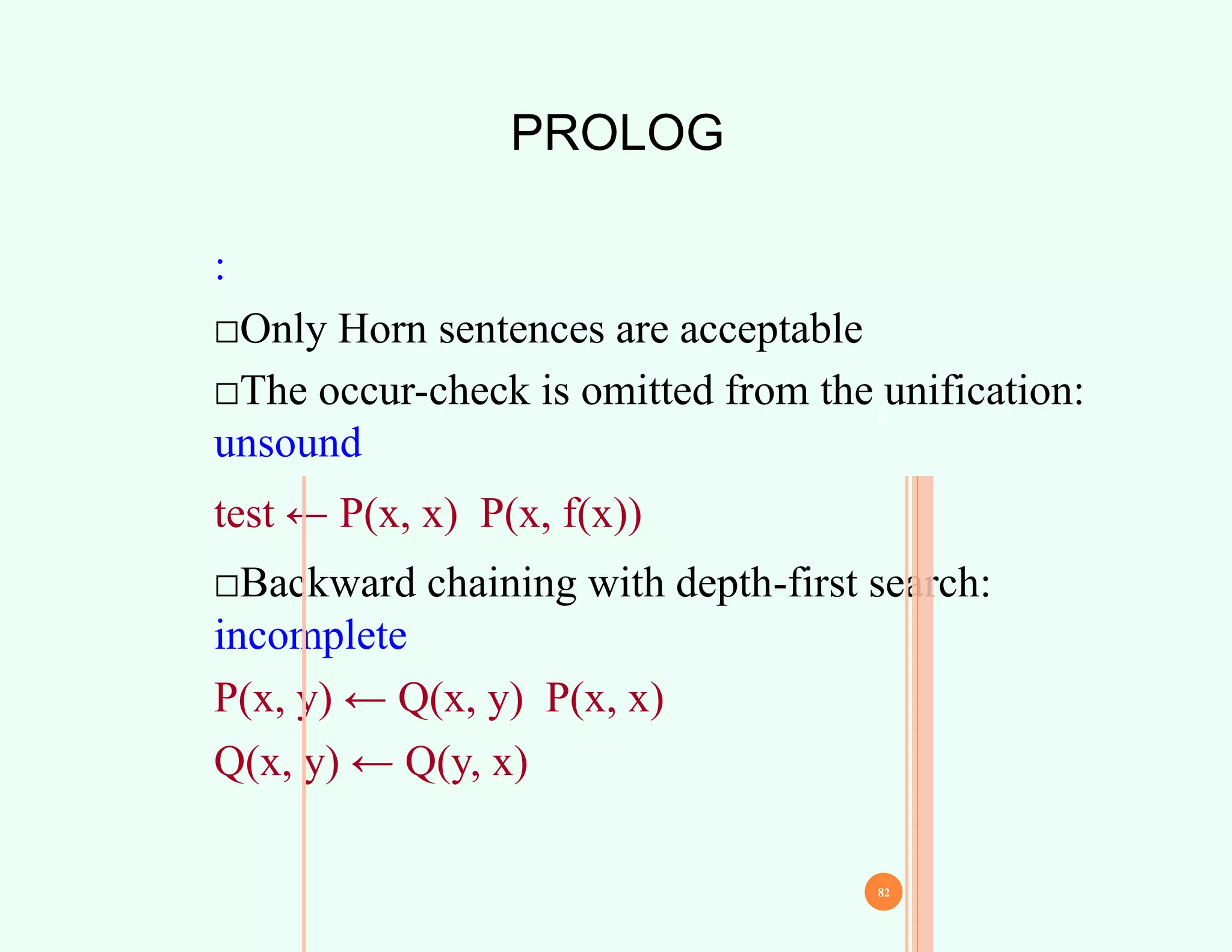 PROLOG
:
□Only Horn sentences are acceptable
□The occur-check is omitted from the unification:
unsound
test ← P(x, x) P(x, f(x))
□Backward chaining with depth-first search:
incomplete
P(x, y) ← Q(x, y) P(x, x)
Q(x, y) ← Q(y, x)
81
82
 