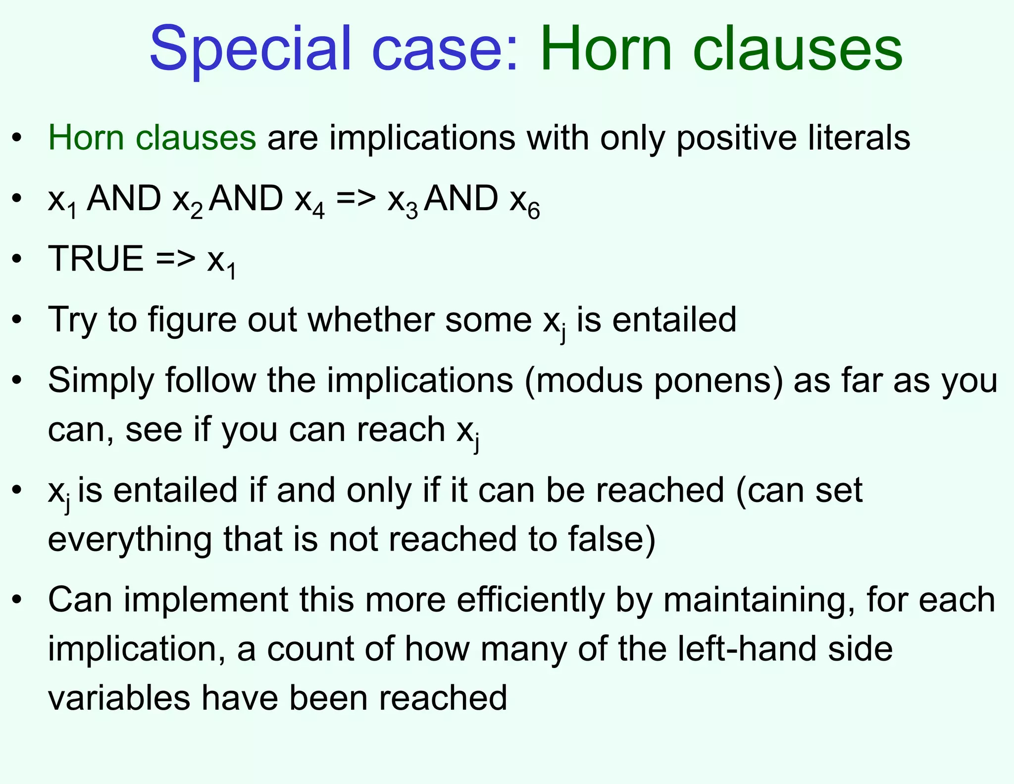 Special case: Horn clauses
• Horn clauses are implications with only positive literals
• x1 AND x2 AND x4 => x3 AND x6
• TRUE => x1
• Try to figure out whether some xj is entailed
• Simply follow the implications (modus ponens) as far as you
can, see if you can reach xj
• xj is entailed if and only if it can be reached (can set
everything that is not reached to false)
• Can implement this more efficiently by maintaining, for each
implication, a count of how many of the left-hand side
variables have been reached
 