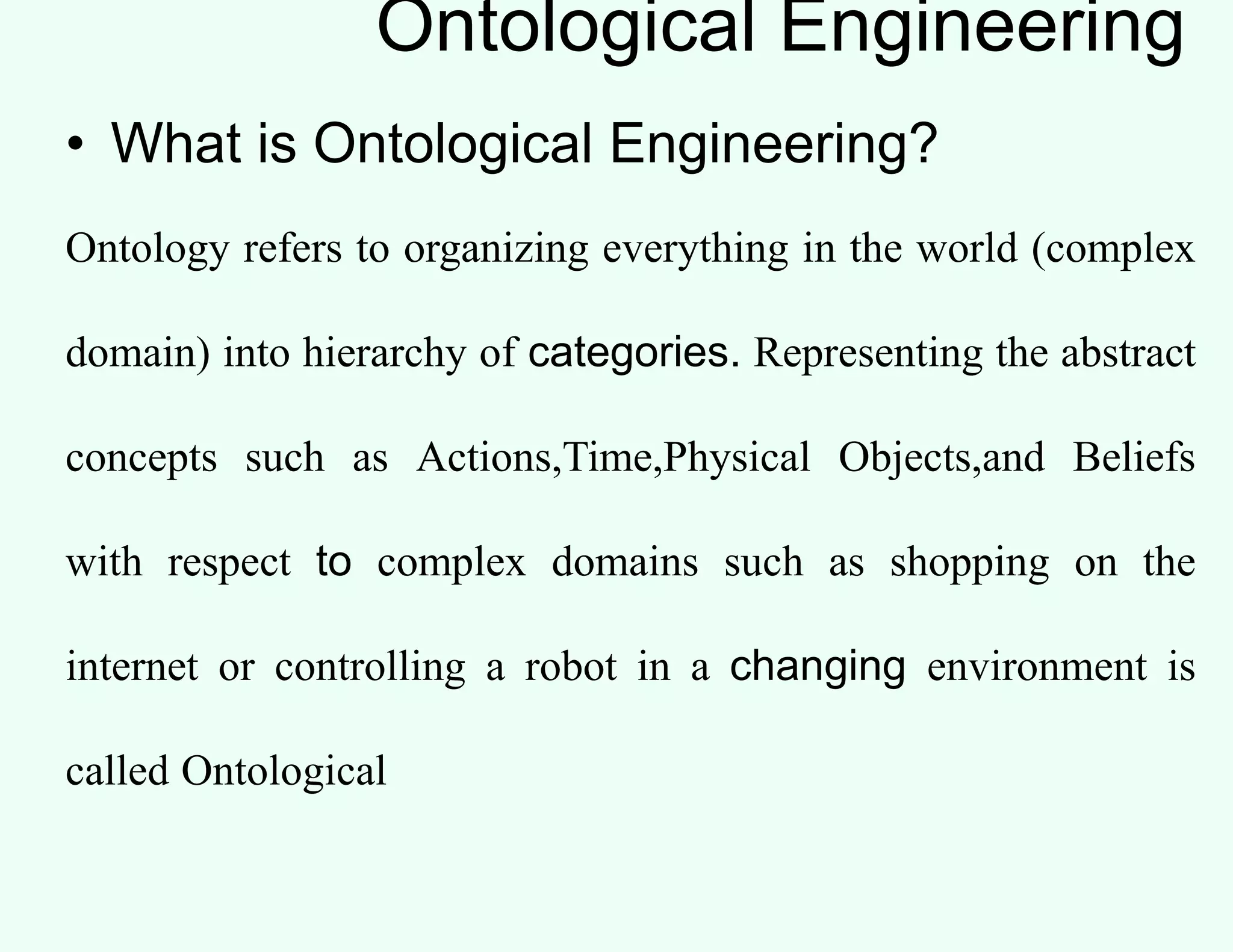 Ontological Engineering
• What is Ontological Engineering?
Ontology refers to organizing everything in the world (complex
domain) into hierarchy of categories. Representing the abstract
concepts such as Actions,Time,Physical Objects,and Beliefs
with respect to complex domains such as shopping on the
internet or controlling a robot in a changing environment is
called Ontological
 