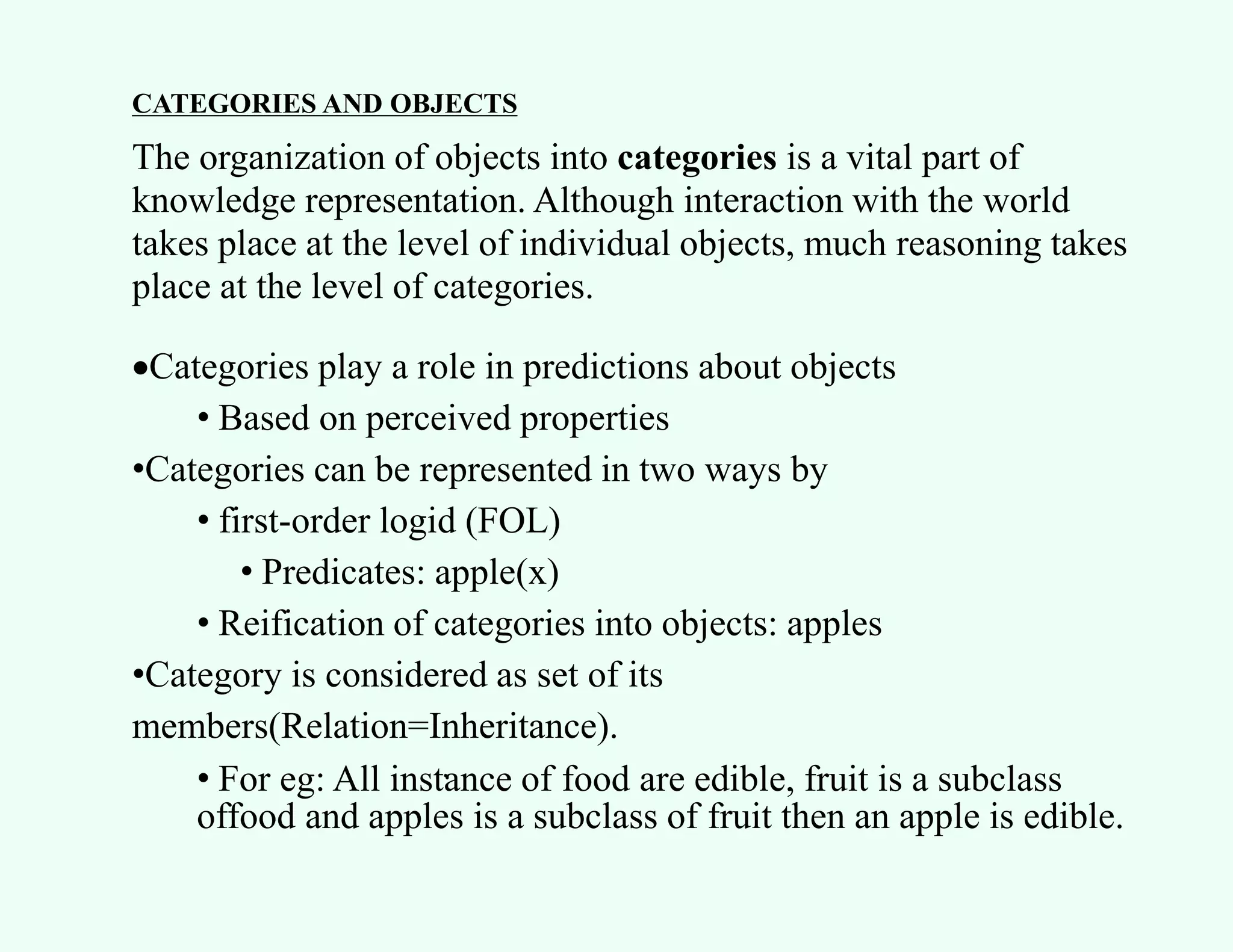 CATEGORIES AND OBJECTS
The organization of objects into categories is a vital part of
knowledge representation. Although interaction with the world
takes place at the level of individual objects, much reasoning takes
place at the level of categories.
Categories play a role in predictions about objects
• Based on perceived properties
•Categories can be represented in two ways by
• first-order logid (FOL)
• Predicates: apple(x)
• Reification of categories into objects: apples
•Category is considered as set of its
members(Relation=Inheritance).
• For eg: All instance of food are edible, fruit is a subclass
offood and apples is a subclass of fruit then an apple is edible.
•
 