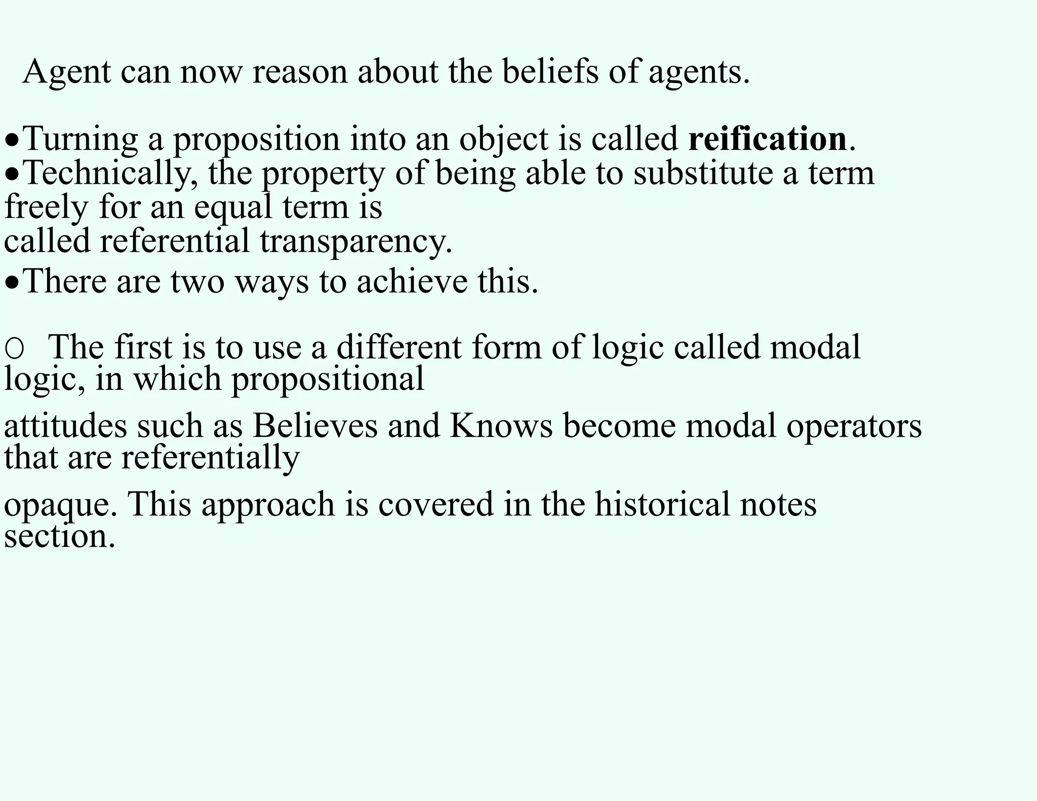 Agent can now reason about the beliefs of agents.
Turning a proposition into an object is called reification.
Technically, the property of being able to substitute a term
freely for an equal term is
called referential transparency.
There are two ways to achieve this.
O The first is to use a different form of logic called modal
logic, in which propositional
attitudes such as Believes and Knows become modal operators
that are referentially
opaque. This approach is covered in the historical notes
section.
 