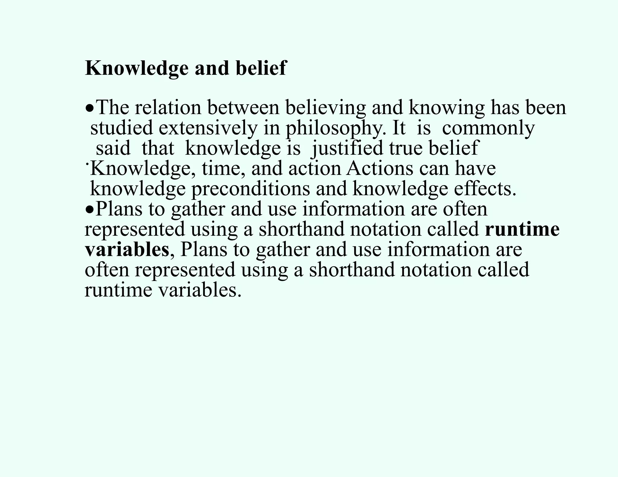 Knowledge and belief
The relation between believing and knowing has been
studied extensively in philosophy. It is commonly
said that knowledge is justified true belief
.Knowledge, time, and action Actions can have
knowledge preconditions and knowledge effects.
Plans to gather and use information are often
represented using a shorthand notation called runtime
variables, Plans to gather and use information are
often represented using a shorthand notation called
runtime variables.
 