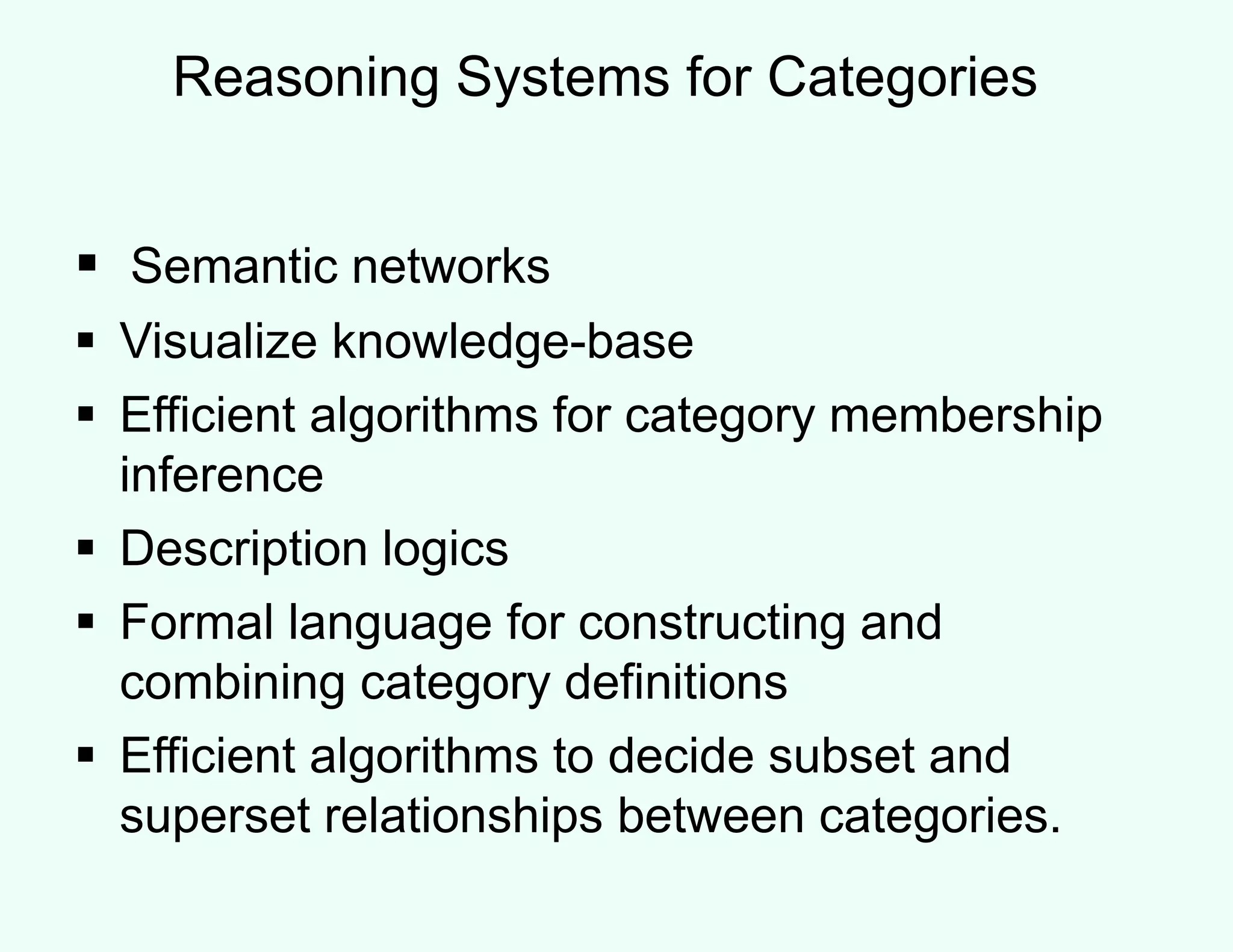 Reasoning Systems for Categories
 Semantic networks
 Visualize knowledge-base
 Efficient algorithms for category membership
inference
 Description logics
 Formal language for constructing and
combining category definitions
 Efficient algorithms to decide subset and
superset relationships between categories.
 