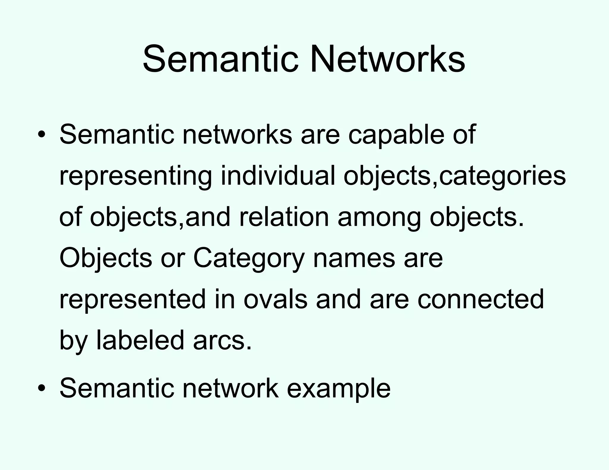 Semantic Networks
• Semantic networks are capable of
representing individual objects,categories
of objects,and relation among objects.
Objects or Category names are
represented in ovals and are connected
by labeled arcs.
• Semantic network example
 