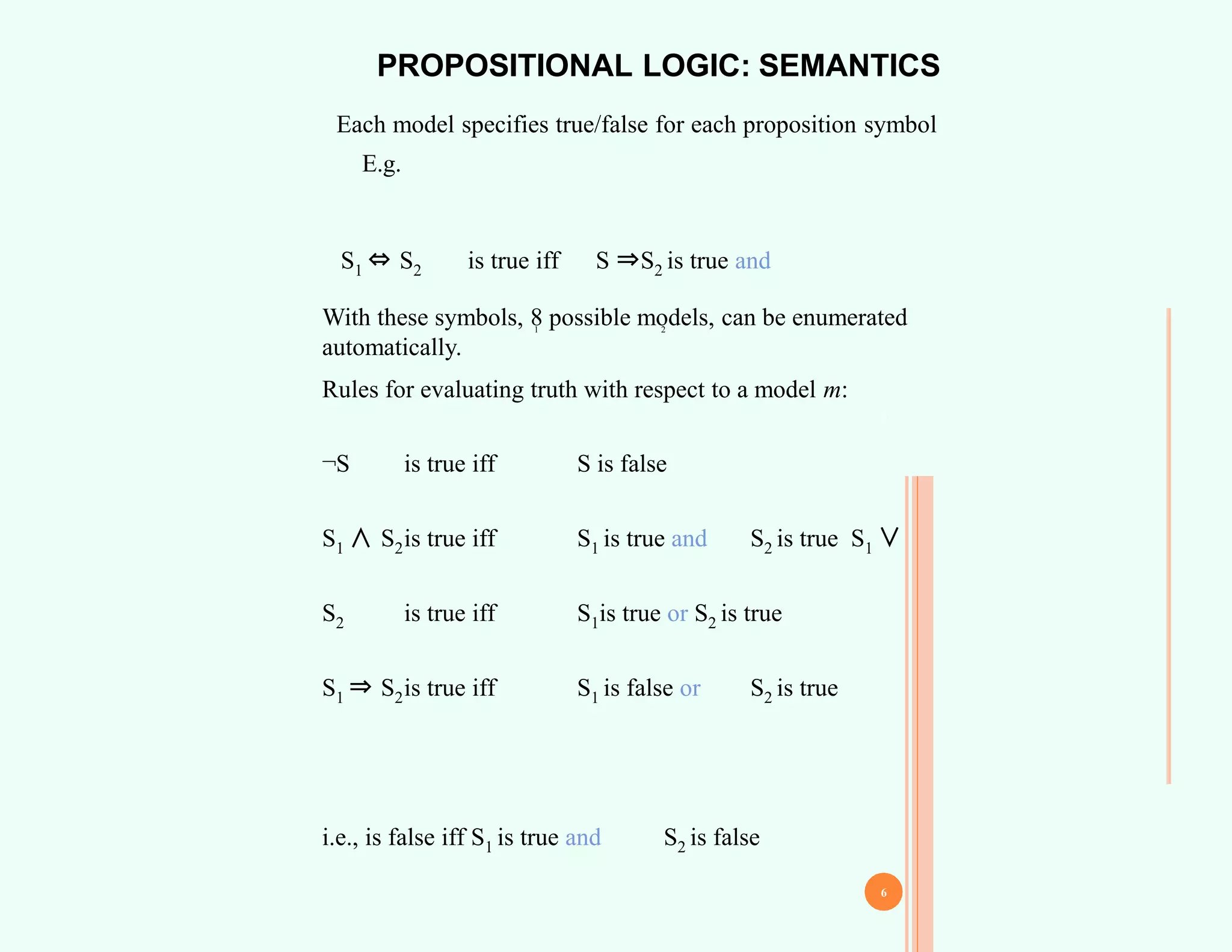 PROPOSITIONAL LOGIC: SEMANTICS
Each model specifies true/false for each proposition symbol
E.g.
With these symbols, 8 possible models, can be enumerated
automatically.
Rules for evaluating truth with respect to a model m:
¬S is true iff S is false
S1 ∧ S2is true iff S1 is true and S2 is true S1 ∨
S2 is true iff S1is true or S2 is true
S1 ⇒ S2is true iff S1 is false or S2 is true
i.e., is false iff S1 is true and S2 is false
1
S1 ⇔ S2 is true iff S ⇒S2 is true and
2
5
6
 