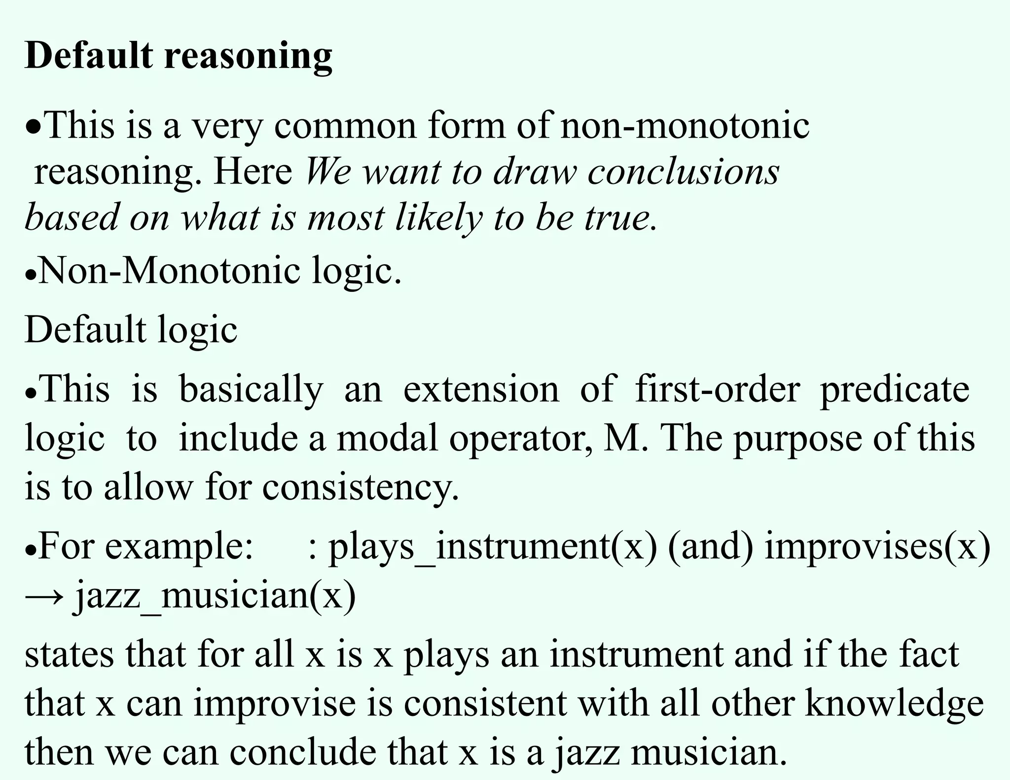 Default reasoning
This is a very common form of non-monotonic
reasoning. Here We want to draw conclusions
based on what is most likely to be true.
Non-Monotonic logic.
Default logic
This is basically an extension of first-order predicate
logic to include a modal operator, M. The purpose of this
is to allow for consistency.
For example: : plays_instrument(x) (and) improvises(x)
→ jazz_musician(x)
states that for all x is x plays an instrument and if the fact
that x can improvise is consistent with all other knowledge
then we can conclude that x is a jazz musician.
 