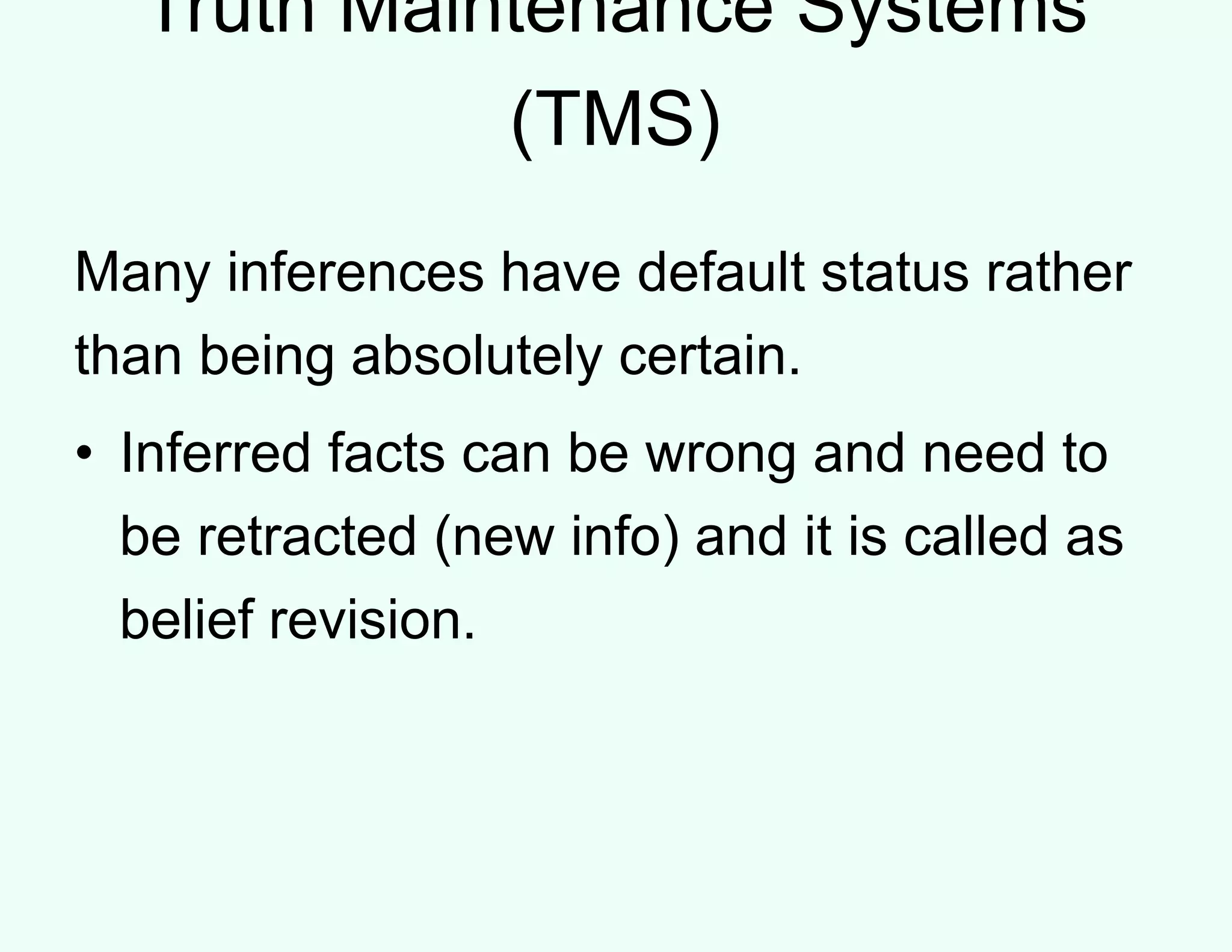 Truth Maintenance Systems
(TMS)
Many inferences have default status rather
than being absolutely certain.
• Inferred facts can be wrong and need to
be retracted (new info) and it is called as
belief revision.
 